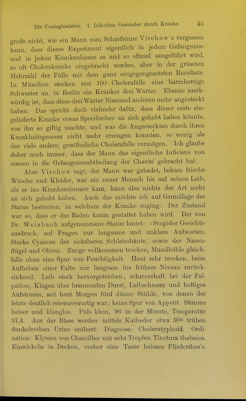 greife nicht, wie ein Mann vom Scharfsinne Virchow's vergessen kann, dass dieses Experimenl eigenüich in jedem Gefängnisse und in jedem Krankenhause so und so oftmal ausgeführt wird, so oft Cholerakranke eingebracht werden, aber in der grössten Mehrzahl der Fälle mit dem ganz entgegengesetzten Resultate. In München stecken erst lOü Cholerafälle eine barmherzige Schwester an, in Berlin ein Kranker drei Wärter. Ebenso merk- würdig ist, dass diese drei Wärter Niemand anderen mehr angesteckt haben. Das spricht doch vielmehr dafür, dass dieser erste ein- geheferte Kranke etwas Specifisches an sich gehabt haben könnte, was ihn so giftig machte, und was die Angesteckten durch ihren Krankheitsprocess nicht mehr erzeugen konnten, so wenig als das viele andere, gewöhnhche Cholerafälle vermögen. Ich glaube daher noch immer, dass der Mann das eigenthche Inficiens von aussen in die Gefangenenabtheilung der Charite gebracht hat. Aber Virchow sagt, der Mann war gebadet, bekam frische Wäsche und Kleider, war ein neuer Mensch bis auf seinen Leib, als er ins Krankenzimmer kam, kann also nichts der. Art mehr an sich gehabt haben. Auch das möchte ich auf Grundlage des Status bestreiten, in welchem der Kranke zuging. Der Zustand war so, dass er das Baden kaum gestattet haben wird. Der von Dr. Weisbach aufgenommene Status lautet: »Stupider Gesichts- ausdruck, auf Fragen nur langsame und unklare Antworten. Starke Cyanose der sichtbaren Schleimhäute, sowie der Nasen- flügel und Ohren. Zunge vollkommen trocken, Mundhöhle gleich- falls ohne eine Spur von Feuchtigkeit. Haut sehr trocken, beim Aufheben einer Falte nur langsam ins frühere Niveau zurück- sinkend. Leib stark hervorgetrieben, schmerzhaft bei der Pal- pation, Klagen über brennenden Durst, Leibschmerz und heftiges Aufstossen, seit heut Morgen fünf dünne Stühle, von denen der letzte deuthch reiswasserartig war; keine Spur von Appetit. Stimme heiser und klanglos. Puls klein, 96 in der Minute, Temperatur 37,4. Aus der Blase werden mittels Katheder etwa 30^ trüben dunkelrothen Urins entleert. Diagnose: Choleratyphoid. Ordi- nation : Klysma von Chamillen mit acht Tropfen Tinctura thebaica. Einwickeln in Decken, vorher eine Tasse heissen Fliederthee's.