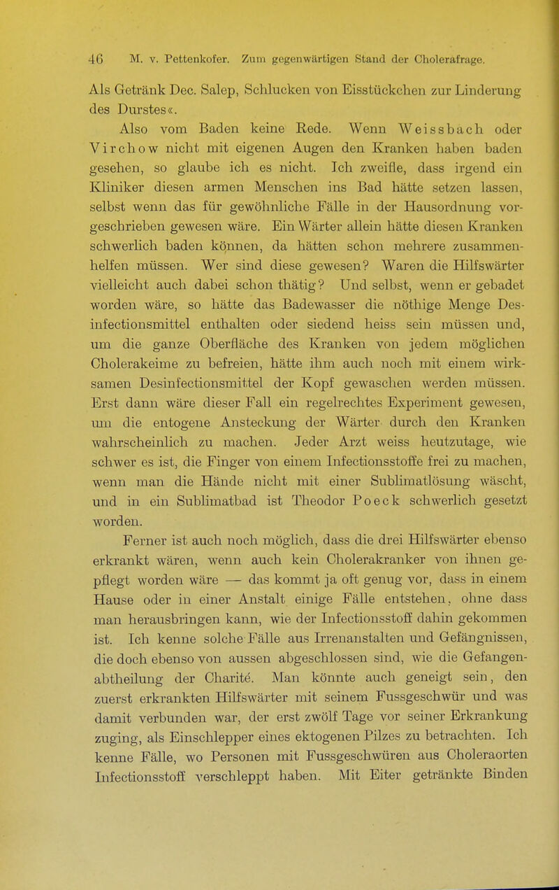 Als Getränk Dec. Salep, Schlucken von Eisstückchen zur Linderung des Durstes«. Also vom Baden keine Rede. Wenn Weissbach oder Virchow nicht mit eigenen Augen den Kranken haben baden gesehen, so glaube ich es nicht. Ich zweifle, dass irgend ein Kliniker diesen armen Menschen ins Bad hätte setzen lassen, selbst wenn das für gewöhnliche Fälle in der Hausordnung vor- geschrieben gewesen wäre. Ein Wärter allein hätte diesen Kranken schwerlich baden können, da hätten schon mehrere zusammen- helfen müssen. Wer sind diese gewesen? Waren die Hilfswärter vielleicht auch dabei schon thätig ? Und selbst, wenn er gebadet worden wäre, so hätte das Badewasser die nöthige Menge Des- infectionsmittel enthalten oder siedend heiss sein müssen und, um die ganze Oberfläche des Kranken von jedem möglichen Cholerakeime zu befreien, hätte ihm auch noch mit einem wirk- samen Desinfectionsmittel der Kopf gewaschen werden müssen. Erst dann wäre dieser Fall ein regelrechtes Experiment gewesen, um die entogene Ansteckung der Wärter durch den Kranken wahrscheinlich zu machen. Jeder Arzt weiss heutzutage, wie schwer es ist, die Finger von einem Infectionsstoffe frei zu machen, wenn man die Hände nicht mit einer Sublimatlösung wäscht, und in ein Sublimatbad ist Theodor Po eck schwerlich gesetzt worden. Ferner ist auch noch möglich, dass die drei Hilfswärter ebenso erkrankt wären, wenn auch kein Cholerakranker von ihnen ge- pflegt worden wäre — das kommt ja oft genug vor, dass in einem Hause oder in einer Anstalt einige Fälle entstehen, ohne dass man herausbringen kann, wie der Infectionsstoff dahin gekommen ist. Ich kenne solche Fälle aus Irrenanstalten und Gefängnissen, die doch ebenso von aussen abgeschlossen sind, wie die Gefangen- abtheilung der Charite. Man könnte auch geneigt sein, den zuerst erkrankten HiLfswärter mit seinem Fussgeschwür und was damit verbunden war, der erst zwölf Tage vor seiner Erkrankung zuging, als Einschlepper eines ektogenen Pilzes zu betrachten. Ich kenne Fälle, wo Personen mit Fussgeschwüren aus Choleraorten InfectionsstofE verschleppt haben. Mit Eiter getränkte Binden