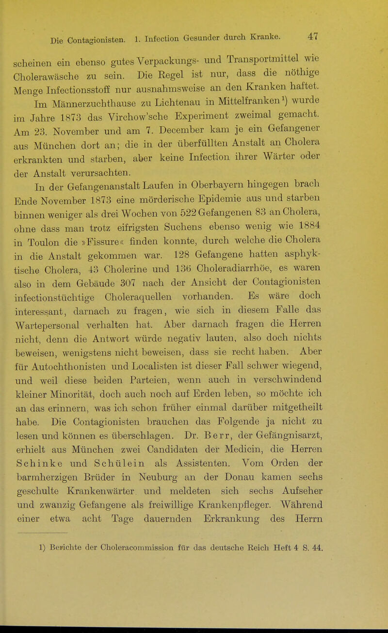 scheinen ein ebenso gutes Verpackungs- und Transportmittel wie Cholerawäsche zu sein. Die Regel ist nur, dass die nöthige Menge Infectionsstoff nur ausnahmsweise an den Kranken haftet. Im Männerzuchthause zu Lichtenau in Mittelfranken wurde im Jahre 1873 das Virchow'sche Experiment zweimal gemacht. Am 23. November und am 7. December kam je ein Gefangener aus München dort an; die in der überfüllten Anstalt an Cholera erkrankten und starben, aber keine Infection ihrer Wärter oder der Anstalt verursachten. In der Gefangenanstalt Laufen in Oberbayern hingegen brach Ende November 1873 eine mörderische Epidemie aus und starben binnen weniger als drei Wochen von 522 Gefangenen 83 an Cholera, ohne dass man trotz eifrigsten Suchens ebenso wenig wie 1884 in Toulon die »Fissure« finden konnte, durch welche die Cholera in die Anstalt gekommen war. 128 Gefangene hatten asphyk- tische Cholera, 43 Cholerine und 136 Choleradiarrhöe, es waren also in dem Gebäude 307 nach der Ansicht der Contagionisten infectionstüchtige Choleraquellen vorhanden. Es wäre doch interessant, darnach zu fragen, wie sich in diesem Falle das Wartepersonal verhalten hat. Aber darnach fragen die Herren nicht, denn die Antwort würde negativ lauten, also doch nichts beweisen, wenigstens nicht beweisen, dass sie recht haben. Aber für Autochthonisten und Localisten ist dieser Fall schwer wiegend, und weil diese beiden Parteien, wenn auch in verschwindend kleiner Minorität, doch auch noch auf Erden leben, so möchte ich an das erinnern, was ich schon früher einmal darüber mitgetheilt habe. Die Contagionisten brauchen das Folgende ja nicht zu lesen und können es überschlagen. Dr. Berr, der Gefängnisarzt, erhielt aus München zwei Candidaten der Medicin, die Herren Schinke und Schülein als Assistenten. Vom Orden der barmherzigen Brüder in Neuburg an der Donau kamen sechs geschulte Krankenwärter, und meldeten sich sechs Aufseher und zwanzig Gefangene als freiwillige Krankenpfleger. Während einer etwa acht Tage dauernden Erkrankung des Herrn 1) BeFichte der Choleracommission für das deutsche Reich Heft 4 S. 44.