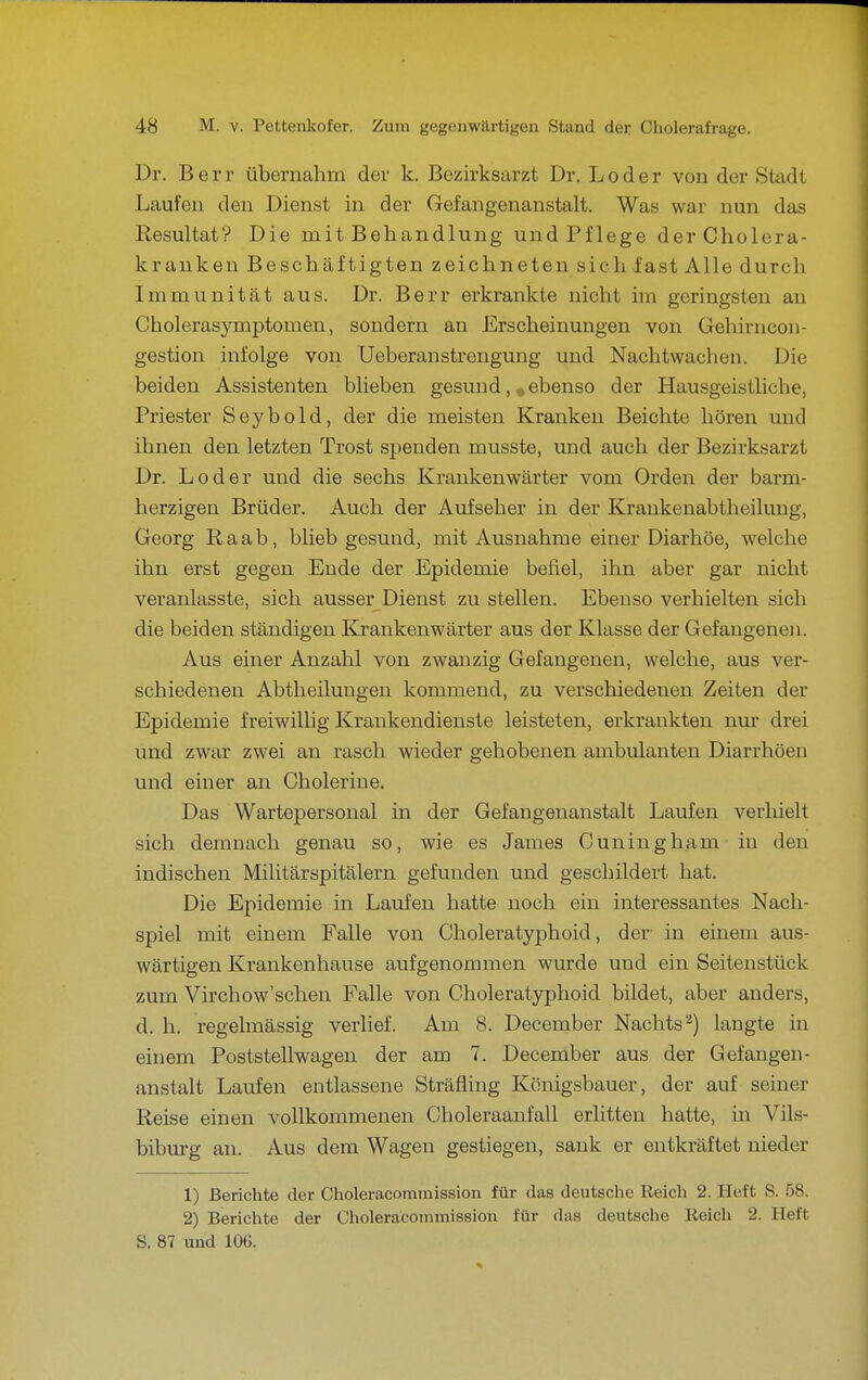 Dr. B e r r übernahm der k. Bezirksarzt Dr. Loder von der Stadt Laufen den Dienst in der Gefangenanstalt. Was war nun das Resultat? Die mit Behandlung und Pflege der Cholera- krauken Beschäftigten zeichneten sichiast Alle durch Immunität aus. Dr. Berr erkrankte nicht im geringsten an Cholerasymptomen, sondern an Erscheinungen von Gehirncon- gestion infolge von Ueberanstrengung und Nachtwachen. Die beiden Assistenten blieben gesund, ^ebenso der Hausgeistliche, Priester Seybold, der die meisten Kranken Beichte hören und ihnen den letzten Trost spenden musste, und auch der Bezirksarzt Dr. Loder und die sechs Krankenwärter vom Orden der barm- herzigen Brüder. Auch der Aufseher in der Krankenabtheilung, Georg Raab, blieb gesund, mit Ausnahme einer Diarhöe, welche ihn erst gegen Ende der Epidemie befiel, ihn aber gar nicht veranlasste, sich ausser Dienst zu stellen. Ebenso verhielten sich die beiden ständigen Krankenwärter aus der Klasse der Gefangenen. Aus einer Anzahl von zwanzig Gefangenen, welche, aus ver- schiedenen Abtheilungen kommend, zu verschiedenen Zeiten der Epidemie freiwillig Krankendienste leisteten, erkrankten nur drei und zwar zwei an rasch wieder gehobenen ambulanten Diarrhöen und einer an Cholerine. Das Wartepersonal in der Gefangenanstalt Laufen verhielt sich demnach genau so, wie es James Cuningham in den indischen Militärspitälern gefunden und geschildert hat. Die Epidemie in Laufen hatte noch ein interessantes Nach- spiel mit einem Falle von Choleratyphoid, der- in einem aus- wärtigen Krankenhause aufgenommen wurde und ein Seitenstück zum Virchow'schen Falle von Choleratyphoid bildet, aber anders, d. h. regelmässig verlief. Am 8. December Nachts 2) langte in einem Poststellwagen der am 7. December aus der Gefangen- anstalt Laufen entlassene Sträfling Königsbauer, der auf seiner Reise einen vollkommenen Choleraanfall erlitten hatte, in Vils- biburg an. Aus dem Wagen gestiegen, sank er entkräftet nieder 1) Berichte der Choleracoramission für das deutsche Reich 2. Heft S. 58. 2) Berichte der Choleracommission für das deutsche Reich 2. Heft S. 87 und 106.