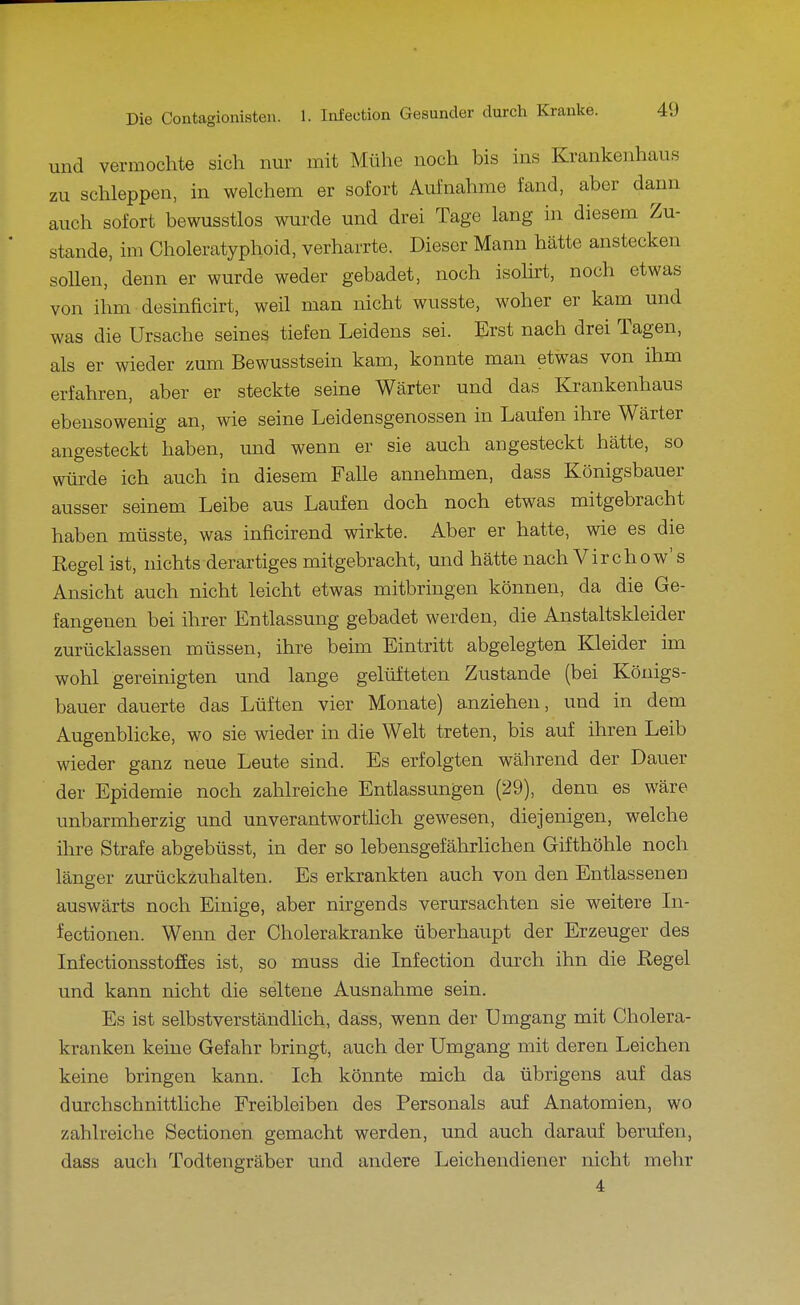 und vermochte sich nur mit Mühe noch bis ins Krankenhaus zu schleppen, in welchem er sofort Aufnahme fand, aber dann auch sofort bewusstlos wurde und drei Tage lang in diesem Zu- stande, im Choleratyphoid, verharrte. Dieser Mann hätte anstecken sollen, denn er wurde weder gebadet, noch isolirt, noch etwas von ihm desinficirt, weil man nicht wusste, woher er kam und was die Ursache seines tiefen Leidens sei. Erst nach drei Tagen, als er wieder zum Bewusstsein kam, konnte man etwas von ihm erfahren, aber er steckte seine Wärter und das Krankenhaus ebensowenig an, wie seine Leidensgenossen in Laufen ihre Wärter angesteckt haben, und wenn er sie auch angesteckt hätte, so würde ich auch in diesem Falle annehmen, dass Königsbauer ausser seinem Leibe aus Laufen doch noch etwas mitgebracht haben müsste, was inficirend wirkte. Aber er hatte, wie es die Regel ist, nichts derartiges mitgebracht, und hätte nach Vir chow's Ansicht auch nicht leicht etwas mitbringen können, da die Ge- fangenen bei ihrer Entlassung gebadet werden, die Anstaltskleider zurücklassen müssen, ihre beim Eintritt abgelegten Kleider im wohl gereinigten und lange gelüfteten Zustande (bei Königs- bauer dauerte das Lüften vier Monate) anziehen, und in dem Augenblicke, wo sie wieder in die Welt treten, bis auf ihren Leib wieder ganz neue Leute sind. Es erfolgten während der Dauer der Epidemie noch zahlreiche Entlassungen (29), denn es wäre unbarmherzig und unverantworthch gewesen, diejenigen, welche ihre Strafe abgebüsst, in der so lebensgefährlichen Gifthöhle noch länger zurückzuhalten. Es erkrankten auch von den Entlassenen auswärts noch Einige, aber nirgends verursachten sie weitere In- fectionen. Wenn der Cholerakranke überhaupt der Erzeuger des Infectionsstoffes ist, so muss die Infection durch ihn die Regel und kann nicht die seltene Ausnahme sein. Es ist selbstverständlich, dass, wenn der Umgang mit Cholera- kranken keine Gefahr bringt, auch der Umgang mit deren Leichen keine bringen kann. Ich könnte mich da übrigens auf das durchschnittliche Freibleiben des Personals auf Anatomien, wo zahlreiche Sectionen gemacht werden, und auch darauf berufen, dass auch Todtengräber und andere Leichendiener nicht mehr 4