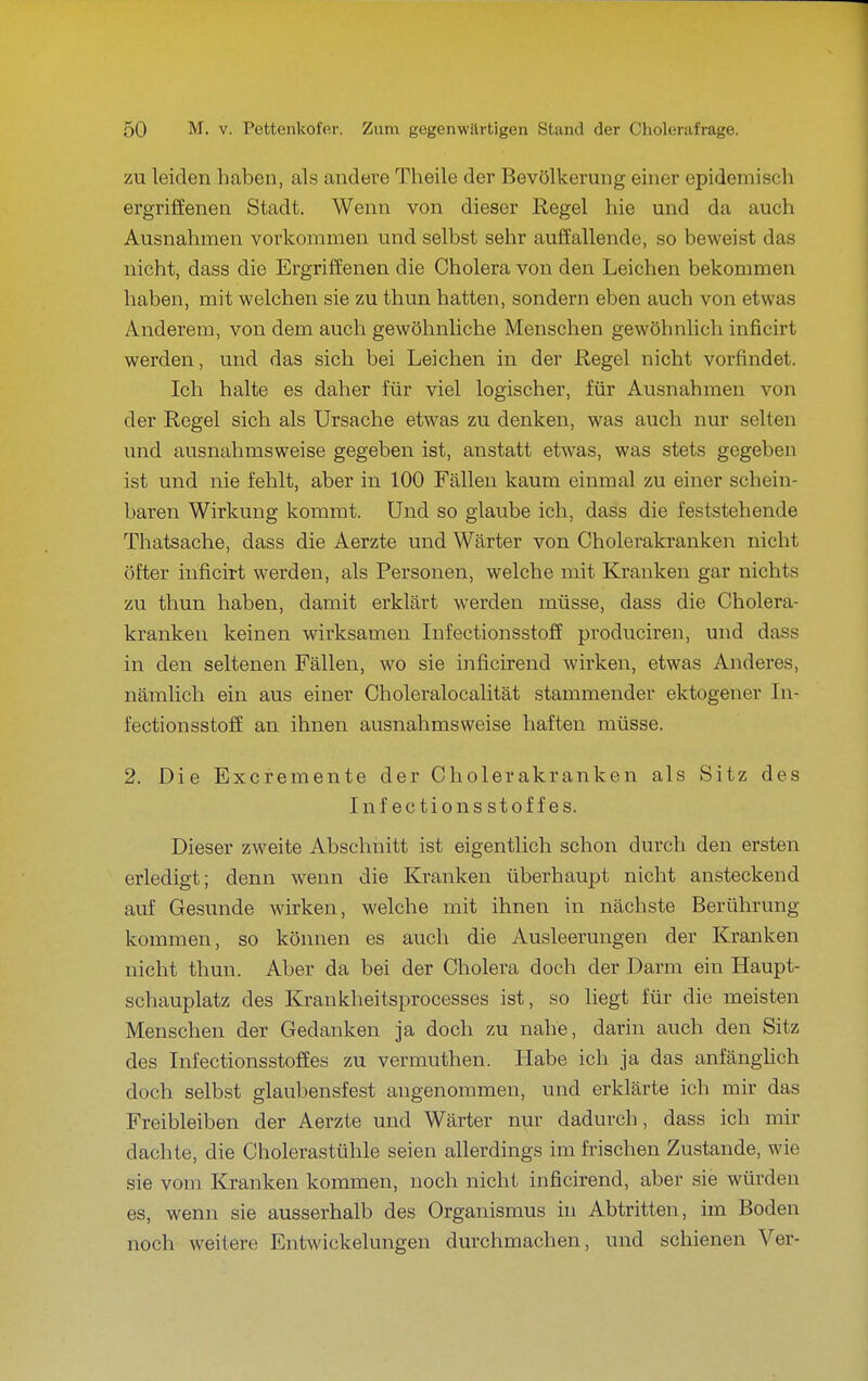 ZU leiden haben, als andere Theile der Bevölkerung einer epidemisch ergriffenen Stadt. Wenn von dieser Regel hie und da auch Ausnahmen vorkommen und selbst sehr auffallende, so beweist das nicht, dass die Ergriffenen die Cholera von den Leichen bekommen haben, mit welchen sie zu thun hatten, sondern eben auch von etwas Anderem, von dem auch gewöhnliche Menschen gewöhnlich inficirt werden, und das sich bei Leichen in der Regel nicht vorfindet. Ich halte es daher für viel logischer, für Ausnahmen von der Regel sich als Ursache etwas zu denken, was auch nur selten und ausnahmsweise gegeben ist, anstatt etwas, was stets gegeben ist und nie fehlt, aber in 100 Fällen kaum einmal zu einer schein- baren Wirkung kommt. Und so glaube ich, dass die feststehende Thatsache, dass die Aerzte und Wärter von Cholerakranken nicht öfter inficirt werden, als Personen, welche mit Kranken gar nichts zu thun haben, damit erklärt werden müsse, dass die Cholera- kranken keinen wirksamen Lifectionsstoff produciren, und dass in den seltenen Fällen, wo sie inficirend wirken, etwas Anderes, nämlich ein aus einer Choleralocalität stammender ektogener In- fectionsstoff an ihnen ausnahmsweise haften müsse. 2. Die Excremente der Cholerakranken als Sitz des Infections Stoffes. Dieser zweite Abschnitt ist eigentlich schon durch den ersten erledigt; denn wenn die Kranken überhaupt nicht ansteckend auf Gesunde wirken, welche mit ihnen in nächste Berührung kommen, so können es auch die Ausleerungen der Kranken nicht thun. Aber da bei der Cholera doch der Darm ein Haupt- schauplatz des Krankheitsprocesses ist, so liegt für die meisten Menschen der Gedanken ja doch zu nahe, darin auch den Sitz des Infectionsstoffes zu vermuthen. Habe ich ja das anfänghch doch selbst glaubensfest angenommen, und erklärte ich mir das Freibleiben der Aerzte und Wärter nur dadurch, dass ich mir dachte, die Cholerastühle seien allerdings im fleischen Zustande, wie sie vom Klranken kommen, noch nicht inficirend, aber sie würden es, wenn sie ausserhalb des Organismus in Abtritten, im Boden noch weitere Entwickelungen durchmachen, und schienen Ver-