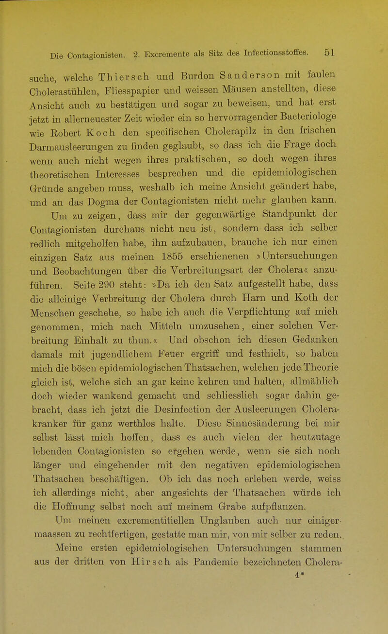 suche, welche Thiersch und Burdon Sanderson mit faulen Cholerastühlen, Fliesspapier und weissen Mäusen anstellten, diese Ansicht auch zu bestätigen und sogar zu beweisen, und hat erst jetzt in allerneuester Zeit wieder ein so hervorragender Bacteriologe wie Robert Koch den specifischen Cholerapilz in den frischen Darmausleerungen zu finden geglaubt, so dass ich die Frage doch wenn auch nicht wegen ihres praktischen, so doch wegen ihres theoretischen Interesses besprechen und die epidemiologischen Gründe angeben muss, weshalb ich meine Ansicht geändert habe, und an das Dogma der Contagionisten nicht mehr glauben kann. Um zu zeigen, dass mir der gegenwärtige Standpunkt der Contagionisten durchaus nicht neu ist, sondern dass ich selber redlich mitgeholfen habe, ihn aufzubauen, brauche ich nur einen einzigen Satz aus meinen 1855 erschienenen »Untersuchungen und Beobachtungen über die Verbreitungsart der Cholera« anzu- führen. Seite 290 steht: »Da ich den Satz aufgestellt habe, dass die alleinige Verbreitung der Cholera durch Harn und Koth der Menschen geschehe, so habe ich auch die Verpflichtung auf mich genommen, mich nach Mitteha umzusehen, einer solchen Ver- breitung Einhalt zu thun.« Und obschon ich diesen Gedanken damals mit jugendlichem Feuer ergriff und festhielt, so haben mich die bösen epidemiologischenThatsachen, welchen jede Theorie gleich ist, welche sich an gar keine kehren und halten, allmählich doch wieder wankend gemacht und schliesslich sogar dahin ge- bracht, dass ich jetzt die Desinfection der Ausleerungen Cholera- kranker für ganz werthlos halte. Diese Sinnesänderung bei mir selbst lässt mich hoffen, dass es auch vielen der heutzutage lebenden Contagionisten so ergehen werde, wenn sie sich noch länger und eingehender mit den negativen epidemiologischen Thatsachen beschäftigen. Ob ich das noch erleben werde, weiss ich allerdings nicht, aber angesichts der Thatsachen würde ich die Hoffnung selbst noch auf meinem Grabe aufpflanzen. Um meinen excrementitieilen Unglauben auch nur einiger- maassen zu rechtfertigen, gestatte man mir, von mir selber zu reden. Meine ersten epidemiologischen Untersuchungen stammen aus der dritten von Hirsch als Pandemie bezeichneten Cholera- 4»