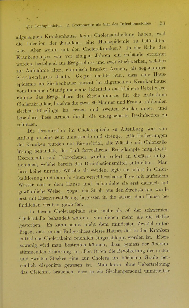 allge.nt'iiieii Kraukonhause keine Choleraabtheilung haben, weil die Infection der J^^ranken, eine Ilausepidemie zu belurchten war Aber wohin mit den Cholerakranken? In der Nähe des Krankenhauses war vor einigen Jahren ein Gebäude errichtet worden, bestehend aus Erdgeschoss und zwei Stockwerken, welches zur Aufnahme alter, chronisch kranker Armen, als sogenanntes Siechenhaus diente. Göpel dachte nun, dass eine Haus- epidemie im Siechenhause anstatt im allgemeinen Krankenhause vom humanen Standpuncte aus jedenfalls das kleinere Uebel wäre, räumte das Erdgeschoss des Siechenhauses für die Aufnahme Cholerakranker, brachte die etwa 80 Männer und Frauen zählenden siechen -Pfleghnge im ersten und zweiten Stocke unter, und beschloss diese Armen durch die energischeste Desinfection zu schützen. Die Desinfection im Choleraspitale zu Altenburg war von Anfang an eine sehr umfassende und strenge. Alle Entleerungen der Kranken wurden mit Eisenvitriol, alle Wäsche mit Chlorkalk- lösung behandelt, der Luft fortwährend Essigdämpfe mitgetbeilt, Excremente und Erbrochenes wuräen sofort in Gefässe aufge- nommen, welche bereits das Desinfectionsmittel enthielten. Man liess keine unreine Wäsche alt werden, legte sie sofort in Chlor- kalklösung und dann in einen verschhessbaren Trog mit laufendem Wasser ausser dem Hause und behandelte sie erst darnach auf gewöhnhche Weise. Sogar das Stroh aus den Strohsäcken wurde erst mit Eisenvitriollösung begossen in die ausser dem Hause be- findlichen Gruben geworfen. In diesem Choleraspitale sind mehr als 50 der schwersten Cholerafälle behandelt worden, von denen mehr als die Hälfte gestorben. Es kann somit nicht dem mindesten Zweifel unter- liegen, dass in das Erdgeschoss dieses Hauses der in den Kranken enthaltene Cholerakeim reichlich eingeschleppt worden ist. Eben- sowenig wird man bestreiten können, dass gemäss der überein- stimmenden Erfahrung an allen Orten die Bevölkerung des ersten und zweiten Stockes eine zur Cholera im höchsten Grade per- sönlich disponirte gewesen ist. Man kann ohne TJebertreibung das Gleichnis brauchen, dass so ein Siechenpersonal umnittelbar