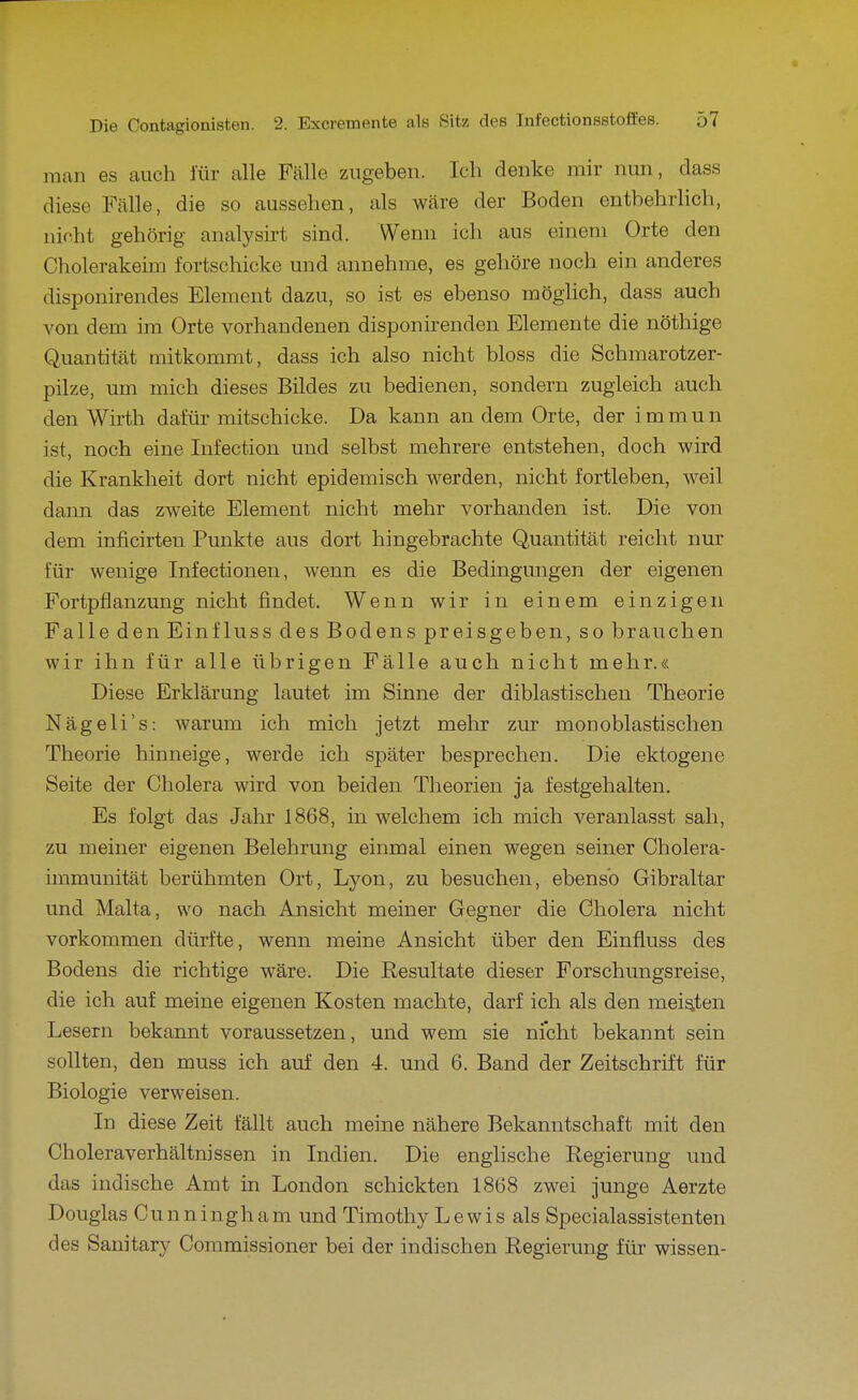 man es auch für alle Fälle zugeben. Ich denke mir nun, dass diese Fälle, die so aussehen, als wäre der Boden entbehrlich, nicht gehörig analysirt sind. Wenn ich aus einem Orte den Cholerakeim fortschicke und annehme, es gehöre noch ein anderes disponirendes Element dazu, so ist es ebenso möghch, dass auch von dem im Orte vorhandenen disponirenden Elemente die nöthige Quantität mitkommt, dass ich also nicht bloss die Schmarotzer- pilze, um mich dieses Bildes zu bedienen, sondern zugleich auch den Wirth dafür mitschicke. Da kann an dem Orte, der immun ist, noch eine Infection und selbst mehrere entstehen, doch wird die Krankheit dort nicht epidemisch werden, nicht fortleben, weil dann das zweite Element nicht mehr vorhanden ist. Die von dem inficirten Punkte aus dort hingebrachte Quantität reicht nur für wenige Infectionen, wenn es die Bedingungen der eigenen Fortpflanzung nicht findet. Wenn wir in einem einzigen Falle denEinfluss des Bodens preisgeben, so brauchen wir ihn für alle übrigen Fälle auch nicht mehr.« Diese Erklärung lautet im Sinne der diblastischen Theorie Nägeli's: warum ich mich jetzt mehr zur monoblastischen. Theorie hinneige, werde ich später besprechen. Die ektogene Seite der Cholera wird von beiden Theorien ja festgehalten. Es folgt das Jahr 1868, in welchem ich mich veranlasst sah, zu meiner eigenen Belehrung einmal einen wegen seiner Cholera- immunität berühmten Ort, Lyon, zu besuchen, ebenso Gibraltar und Malta, wo nach Ansicht meiner Gegner die Cholera nicht vorkommen dürfte, wenn meine Ansicht über den Einfluss des Bodens die richtige wäre. Die Resultate dieser Forschungsreise, die ich auf meine eigenen Kosten machte, darf ich als den meisten Lesern bekannt voraussetzen, und wem sie nicht bekannt sein sollten, den muss ich auf den 4. und 6. Band der Zeitschrift für Biologie verweisen. In diese Zeit fällt auch meine nähere Bekanntschaft mit den Choleraverhältnissen in Indien. Die englische Regierung und das indische Amt in London schickten 1868 zwei junge Aerzte Douglas Cunningham und Timothy Lewis als Specialassistenten des Sanitary Commissioner bei der indischen Regierung für wissen-