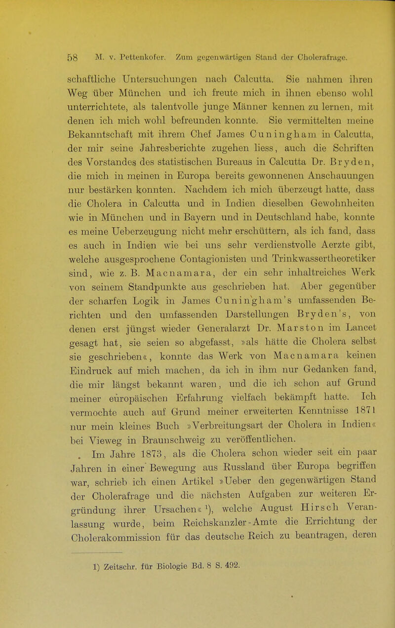 schaftliche Untersuchungen nach Calcutta. Sie nahmen ihren Weg über München und ich freute mich in ihnen ebenso wolil unterrichtete, als talentvolle junge Männer kennen zu lernen, mit denen ich mich wohl befreunden konnte. Sie vermittelten meine Bekanntschaft mit ihrem Chef James Cuningham in Calcutta, der mir seine Jahresberichte zugehen liess, auch die Schriften des Vorstandes des statistischen Bureaus in Calcutta Dr. Bryden, die mich in meinen in Europa bereits gewonnenen Anschauungen nur bestärken konnten. Nachdem ich mich überzeugt hatte, dass die Cholera in Calcutta und in Indien dieselben Gewohnheiten wie in München und in Bayern und in Deutschland habe, konnte es meine Ueberzeugung nicht mehr erschüttern, als ich fand, dass es auch in Indien wie bei uns sehr verdienstvolle Aerzte gibt, welche ausgesprochene Contagionisten und Trinkwassertheoretiker sind, wie z. B. Macnamara, der ein sehr inhaltreiclies Werk von seinem Standpunkte aus geschrieben hat. Aber gegenüber der scharfen Logik in James Cuningham's umfassenden Be- richten und den umfassenden Darstellungen Bryden's, von denen erst jüngst wieder Generalarzt Dr. Mars ton im Lancet gesagt hat, sie seien so abgefasst, »als hätte die Cholera selbst sie geschrieben«, konnte das Werk von Macnamara keinen Eindruck auf mich machen, da ich in ihm nur Gedanken fand, die mir längst bekannt waren, und die ich schon auf Grund meiner europäischen Erfahrung vielfach bekämpft hatte. Ich vermochte auch auf Grund meiner erweiterten Kenntnisse 1871 nur mein kleines Buch »Verbreitungsart der Cholera in Indien« bei Vieweg in Braunschweig zu veröffenthchen. Im Jahre 1873, als die Cholera schon wieder seit ein paar Jahren in einer' Bewegung aus Russland über Europa begriffen war, schrieb ich einen Ai'tikel »Ueber den gegenwärtigen Stand der Cholerafi-age und die nächsten Aufgaben zur weiteren Er- gründung ihrer Ursachen«^), welche August Hirsch Veran- lassung wurde, beim Reichskanzler - Amte die Errichtung der Cholerakommission für das deutsche Reich zu beantragen, deren