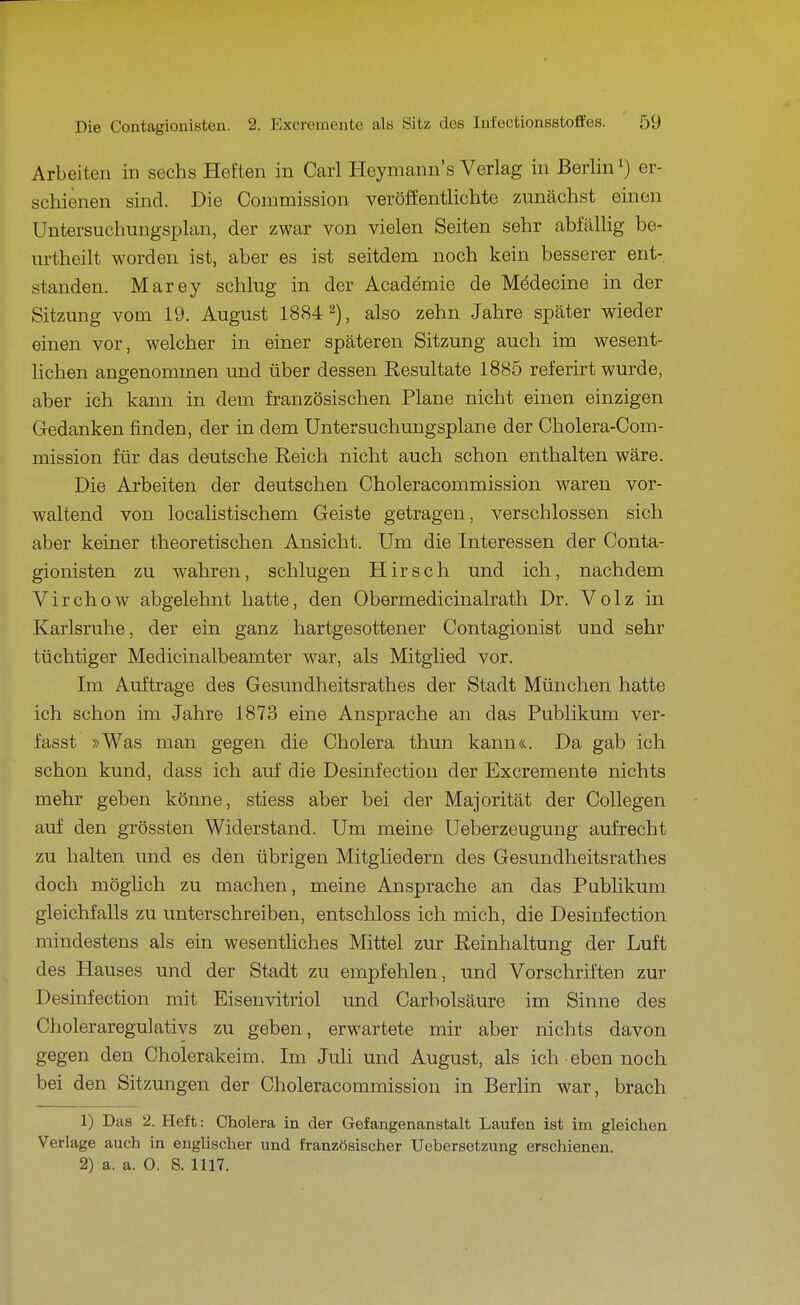 Arbeiten in sechs Heften in Carl Heymann's Verlag in Berlin i) er- schienen sind. Die Connnission veröffentlichte zunächst einen Untersuchungsplan, der zwar von vielen Seiten sehr abfällig be- urtheilt worden ist, aber es ist seitdem noch kein besserer ent- standen. Marey schlug in der Academie de Mödecine in der Sitzung vom 19. August 1884 2), also zehn Jahre später wieder einen vor, welcher in einer späteren Sitzung auch im wesent- lichen angenommen und über dessen Resultate 1885 referirt wurde, aber ich kann in dem französischen Plane nicht einen einzigen Gedanken finden, der in dem Untersuchungsplane der Cholera-Com- mission für das deutsche Reich nicht auch schon enthalten wäre. Die Arbeiten der deutschen Choleracommission waren vor- waltend von localistischem Geiste getragen, verschlossen sich aber keiner theoretischen Ansicht. Um die Interessen der Conta- gionisten zu wahren, schlugen Hirsch und ich, nachdem Virchow abgelehnt hatte, den Obermedicinalrath Dr. Volz in Karlsruhe, der ein ganz hartgesottener Contagionist und sehr tüchtiger Medicinalbeamter war, als Mitglied vor. Im Auftrage des Gesundheitsrathes der Stadt München hatte ich schon im Jahre 1873 eine Ansprache an das Publikum ver- fasst »Was man gegen die Cholera thun kann«. Da gab ich schon kund, dass ich auf die Desinfection der Excremente nichts mehr geben könne, stiess aber bei der Majorität der CoUegen auf den grössten Widerstand. Um meine Ueberzeugung aufrecht zu halten und es den übrigen Mitgliedern des Gesundheitsrathes doch möglich zu machen, meine Ansprache an das Publikum gleichfalls zu unterschreiben, entschloss ich mich, die Desinfection mindestens als ein wesentliches Mittel zur Reinhaltung der Luft des Hauses und der Stadt zu empfehlen, und Vorschriften zur Desinfection mit Eisenvitriol und Carbolsäure im Sinne des Choleraregulativs zu geben, erwartete mir aber nichts davon gegen den Cholerakeim. Im Juli und August, als ich eben noch bei den Sitzungen der Choleracommission in Berlin war, brach 1) Das 2. Heft: Cholera in der Gefangenanstalt Laufen ist im gleichen Verlage auch in englischer und französischer Uebersetzung erschienen. 2) a. a. 0. S. 1117.