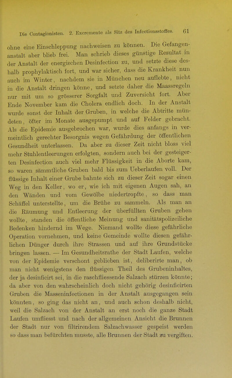 ohne eine Einschleppimg nachweisen zu können. Die Gefangen- anstalt aber blieb frei. Man schrieb dieses günstige Resultat in der Anstalt der energischen Desinfection zu, und setzte diese des- halb prophylaktisch fort, und war sicher, dass die Krankheit nun auch im Winter, nachdem sie in München neu auflebte, nicht in die Anstalt dringen könne, und setzte daher die Maassregeln nur mit um so grösserer Sorgfalt und Zuversicht fort. Aber Ende November kam die Cholera endlich doch. In der Anstalt wurde sonst der Inhalt der Gruben, in welche die Abtritte mün- deten, öfter im Monate ausgepumpt und auf Felder gebracht. Als die Epidemie ausgebrochen war, wurde dies anfangs in ver- meintlich gerechter Besorgnis wegen Gefährdung der öffentlichen Gesundheit unterlassen. Da aber zu dieser Zeit nicht bloss viel mehr Stuhlentleerungen erfolgten, sondern auch bei der gesteiger- ten Desinfection auch viel mehr Flüssigkeit in die Aborte kam, so waren sämmthche Gruben bald bis zum Ueberlaufen voll. Der flüssige Inhalt einer Grube bahnte sich zu dieser Zeit sogar einen Weg in den Keller, wo er, wie ich mit eigenen Augen sah, an den Wänden und vom Gewölbe niedertropfte, so dass man Schäffel unterstellte, um die Brühe zu sammeln. Als man an die Räumung und Entleerung der überfüllten Gruben gehen wollte, standen die öffenthche Meinung und sanitätspoUzeiHche Bedenken hindernd im Wege. Niemand wollte diese gefährhche Operation vornehmen, und keine Gemeinde wollte diesen gefähr- lichen Dünger durch ihre Strassen und auf ihre Grundstücke bringen lassen. — Im Gesundheitsrathe der Stadt Laufen, welche von der Epidemie verschont geblieben ist, deliberirte man, ob man nicht wenigstens den flüssigen Theil des Grubeninhaltes, der ja desinficirt sei, in die raschfliessende Salzach stürzen könnte; da aber von den wahrscheinlich doch nicht gehörig desinficirten Gruben die Masseninfectionen in der Anstalt ausgegangen sein könnten, so ging das nicht an, und auch schon deshalb nicht, weil die Salzach von der Anstalt an erst noch die ganze Stadt Laufen umfliesst und nach der allgemeinen Ansicht die Brunnen der Stadt nur von filtrirendem Salzachwasser gespeist werden so dass man befürchten musste, alle Brunnen der Stadt 2ni vergiften.