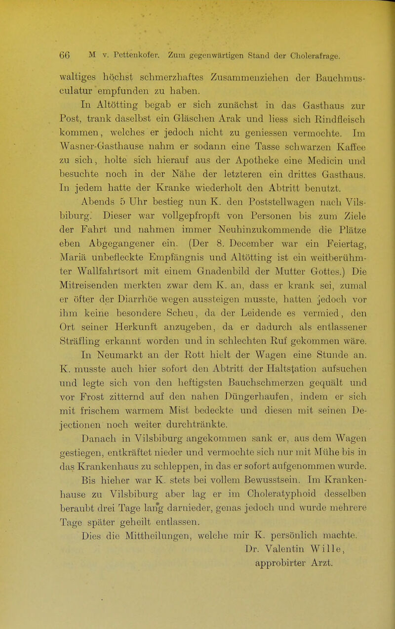 waltiges höchst schmerzhaftes Zusammenziehen der Bauchmus- culatur empfunden zu haben. In Altötting begab er sich zunächst in das Gasthaus zur Post, trank daselbst ein Gläschen Arak und Hess sich Rindfleisch kommen, welches er jedoch nicht zu geniessen vermochte. Im Wasner-Gasthause nahm er sodann eine Tasse schwarzen Kaffee zu sich, holte sich hierauf aus der Apotheke eine Medicin und besuchte noch in der Nähe der letzteren ein drittes Gasthaus. In jedem hatte der Kranke wiederholt den Abtritt benutzt. Abends 5 Uhr bestieg nun K. den Poststellwagen nach Vils- biburg. Dieser war vollgepfropft von Personen bis zum Ziele der Fahrt und nahmen immer Neuhinzukommende die Plätze eben Abgegangener ein. (Der 8. December war ein Feiertag, Mariä unbefleckte Empfängnis und Altötting ist ein weitberühm- ter Wallfahrtsort mit einem Gnadenbild der Mutter Gottes.) Die Mitreisenden merkten zwar dem K. an, dass er krank sei, zumal er öfter der Diarrhöe wegen aussteigen musste, hatten jedoch vor ihm keine besondere Scheu, da der Leidende es vermied, den Ort seiner Herkunft anzugeben, da er dadurch als entlassener Sträfling erkannt worden und in schlechten Ruf gekommen wäre. In Neumarkt an der Rott hielt der Wagen eine Stunde an. K. musste auch hier sofort den Abtritt der Plaltstation aufsuchen und legte sich von den heftigsten Bauchschmerzen gequält und vor Frost zitternd auf den nahen Düngerhaufen, indem er sich mit frischem warmem Mist bedeckte und diesen mit seinen De- jectionen noch weiter durchtränkte. Danach in Vilsbiburg angekommen sank er, aus dem Wagen gestiegen, entkräftet nieder und vermochte sich nur mit Mühe bis in das Krankenhaus zu schleppen, in das er sofort aufgenommen wm-de. Bis hieher war K. stets bei vollem Bewusstsein. Im Kranken- hause zu Vilsbiburg aber lag er im Choleratyphoid desselben beraubt drei Tage lang darnieder, genas jedoch und wurde mehrere Tage später geheilt entlassen. Dies die Mitthoilungen, welche mir K. persönlich machte. Dr. Valentin Wille, approbirter Arzt.