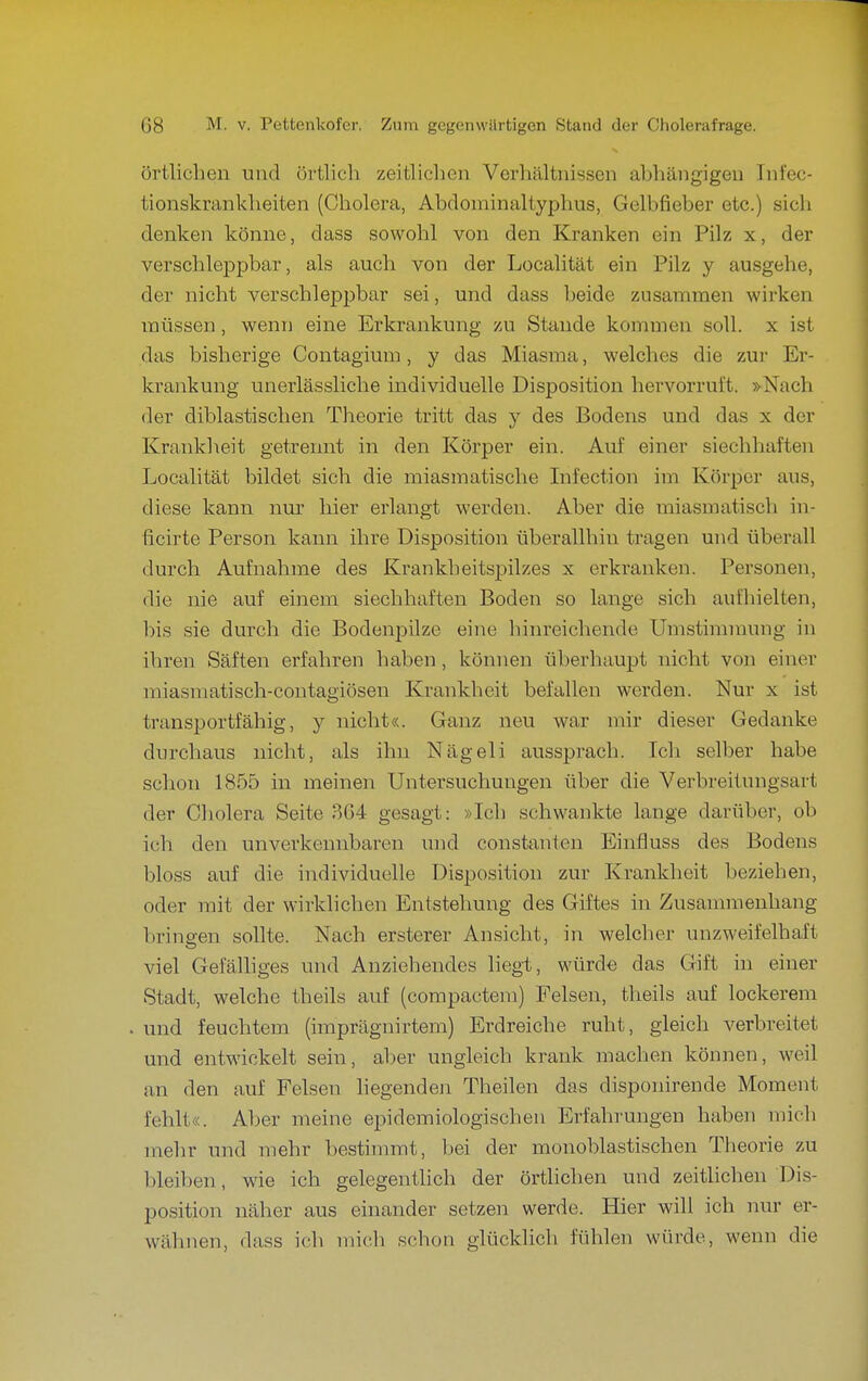 Örtlichen und örtlich zeitliclien Verhältnissen abhängigen Tnfec- tionskrankheiten (Cholera, Abdominaltyphus, Gelbfieber etc.) sich denken könne, dass sowohl von den Kranken ein Pilz x, der verschleppbar, als auch von der Localität ein Pilz y ausgehe, der nicht verschleppbar sei, und dass beide zusammen wirken müssen, wenn eine Erkrankung zu Stande kommen soll, x ist das bisherige Contagium, y das Miasma, welches die zur Er- krankung unerlässliche individuelle Disposition hervorruft. »Nach der diblastischen Theorie tritt das y des Bodens und das x der Krankheit getrennt in den Körper ein. Auf einer siechhaften Localität bildet sich die miasmatische Infection im Köi'per aus, diese kann nur hier erlangt werden. Aber die miasmatisch in- ficirte Person kann ihre Disposition überallhin tragen und überall durch Aufnahme des Krankheitspilzes x erkranken. Personen, die nie auf einem siechhaften Boden so lange sich aufhielten, bis sie durch die Bodenpilzc eine hinreichende Umstiramung in ihren Säften erfahren haben , können überhaupt nicht von einer miasmatisch-contagiösen Krankheit befallen werden. Nur x ist transportfähig, y nicht«. Ganz neu war mir dieser Gedanke durchaus nicht, als ihn Nägeli aussprach. Ich selber habe schon 1855 in meinen Untersuchungen über die Verbreitungsart der Cholera Seite 3G4 gesagt: »Ich schwankte lange darüber, ob ich den unverkennbaren und constanten Einfluss des Bodens bloss auf die individuelle Disposition zur Krankheit beziehen, oder mit der wirklichen Entstehung des Giftes in Zusammenhang bringen sollte. Nach ersterer Ansicht, in welcher unzweifelhaft viel Gefälliges und Anziehendes liegt, würde das Gift in einer Stadt, welche theils auf (compactem) Felsen, theils auf lockerem . und feuchtem (imprägnirtem) Erdreiche ruht, gleich verbreitet und entwickelt sein, aber ungleich krank machen können, weil an den auf Felsen hegendeji Theilen das disponirende Moment fehlt«. Aber meine epidemiologischen Erfahrungen haben mich mehr und mehr bestimmt, Ijei der monoblastischen Theorie zu bleiben, wie ich gelegentlich der örtlichen und zeitlichen Dis- position näher aus einander setzen werde. Hier will ich nur er- wähnen, dass ich mich schon glücklich fühlen würde, wenn die