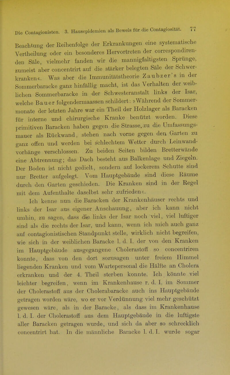 Beachtung der Reihenfolge der Erkrankungen eine systematische Vertheilung oder ein besonderes Hervortreten der correspondiren- den Säle, vielmehr fanden wir die mannigfaltigsten Sprünge, zumeist aber concentrirt auf die stärker belegten Säle der Schwer- kranken«. Was aber die Immunitätstheorie Zaubzer's in der Sommerbaracke ganz hinfällig macht, ist das Verhalten der weib- lichen Sommerbaracke in der Schwester an stalt hnks der Isar, welche Bauer folgendermaassen schildert: »Während der Sommer- monate der letzten Jahre war ein Theil der Holzlager als Baracken für interne und chirurgische Kranke benützt worden. Diese primitiven Baracken haben gegen die Strasse, zu die Umfassungs- mauer als Rückwand, stehen nach vorne gegen den Garten zu ganz offen und werden bei schlechtem Wetter durch Leinwand- vorhänge verschlossen. Zu beiden Seiten bilden Bretterwände eine Abtrennung; das Dach besteht aus Balkenlage und Ziegeln. Der Boden ist nicht gedielt, sondern auf lockerem Schutte sind nur Bretter aufgelegt. Vom Hauptgebäude sind diese Räume durch den Garten geschieden. Die Kranken sind in dei' Regel mit dem Aufenthalte daselbst sehr zufrieden«. Ich kenne nun die Baracken der Krankenhäuser rechts und links der Isar aus eigener Anschauung, aber ich kann nicht umhin, zu sagen, dass di.e links der Isar noch viel, viel luftiger sind als die rechts der Isar, und kann, wenn ich mich auch ganz auf contagionistischen Standpunkt stelle, wirklich nicht begreifen, wie sich in der weibhchen Baracke 1. d. I. der von den Kranken im Hauptgebäude ausgegangene Cholerastoff so concentriren konnte, dass von den dort sozusagen unter freiem Himmel liegenden Kranken und vom Wartepersonal die Hälfte an Cholera erkranken und der 4. Theil sterben konnte. Ich könnte viel leichter begreifen, wenn im Krankenhause r. d. I. im Sommer der CholerastofE aus der Cholerabaracke auch ins Hauptgebäude getragen worden wäre, wo er vor Verdünnung viel mehr geschützt gewesen wäre, als in der Baracke, als dass im Krankenhause 1. d. I. der Cholerastoff aus dem Hauptgebäude in die luftigste aller Baracken getragen wurde, und sich da aber so schrecklich concentrirt hat. In die raännhche Baracke 1. d. I. wurde sogar