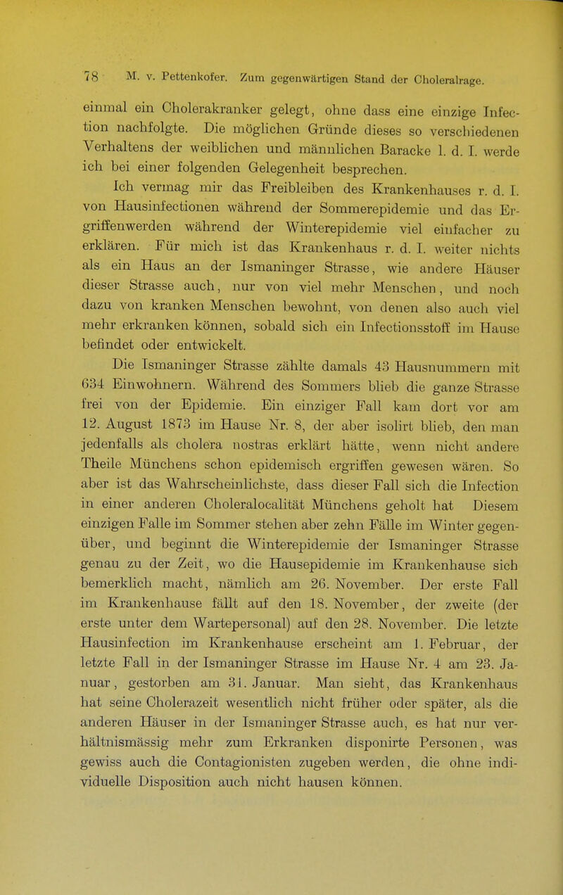 einmal ein Cholerakranker gelegt, ohne dass eine einzige Infec- tion nachfolgte. Die möglichen Gründe dieses so verschiedenen Verhaltens der weiblichen und männlichen Baracke 1. d. I. werde ich bei einer folgenden Gelegenheit besprechen. Ich vermag mir das Freibleiben des Krankenhauses r. d. I. von Hausinfectionen während der Sommerepidemie und das Er- griffenwerden während der Winterepidemie viel einfacher zu erklären. Für mich ist das Krankenhaus r. d. I. weiter nichts als ein Haus an der Ismaninger Strasse, wie andere Häuser dieser Strasse auch, nur von viel mehr Menschen, und noch dazu von kranken Menschen bewohnt, von denen also auch viel mehr erkranken können, sobald sich ein Infectionsstoff im Hause befindet oder entwickelt. Die .Ismaninger Strasse zählte damals 43 Hausnummern mit 634 Einwohnern. Während des Sommers Wieb die ganze Strasse frei von der Epidemie. Ein einziger Fall kam dort vor am 12. August 1873 im Hause Nr. 8, der aber isohrt Wieb, den man jedenfalls als cholera nostras erklärt hätte, wenn nicht andere Theile Münchens schon epidemisch ergriffen gewesen wären. So aber ist das Wahrscheinlichste, dass dieser Fall sich die Infection in einer anderen Choleralocalität Münchens geholt hat Diesem einzigen Falle im Sommer stehen aber zehn Fälle im Winter gegen- über, und beginnt die Winterepidemie der Ismaninger Strasse genau zu der Zeit, wo die Hausepidemie im Krankenhause sich bemerklich macht, nämlich am 26. November. Der erste Fall im Krankenhause fällt auf den 18. November, der zweite (der erste unter dem Wartepersonal) auf den 28. November. Die letzte Hausinfection im Krankenhause erscheint am 1. Februar, der letzte Fall in der Ismaninger Strasse im Hause Nr. 4 am 28. Ja- nuar , gestorben am 31. Januar. Man sieht, das Krankenhaus hat seine Cholerazeit wesentlich nicht früher oder später, als die anderen Häuser in der Ismaninger Strasse auch, es hat nur ver- hältnismässig mehr zum Erkranken disponirte Personen, was gewiss auch die Contagionisten zugeben werden, die ohne indi- viduelle Disposition auch nicht hausen können.