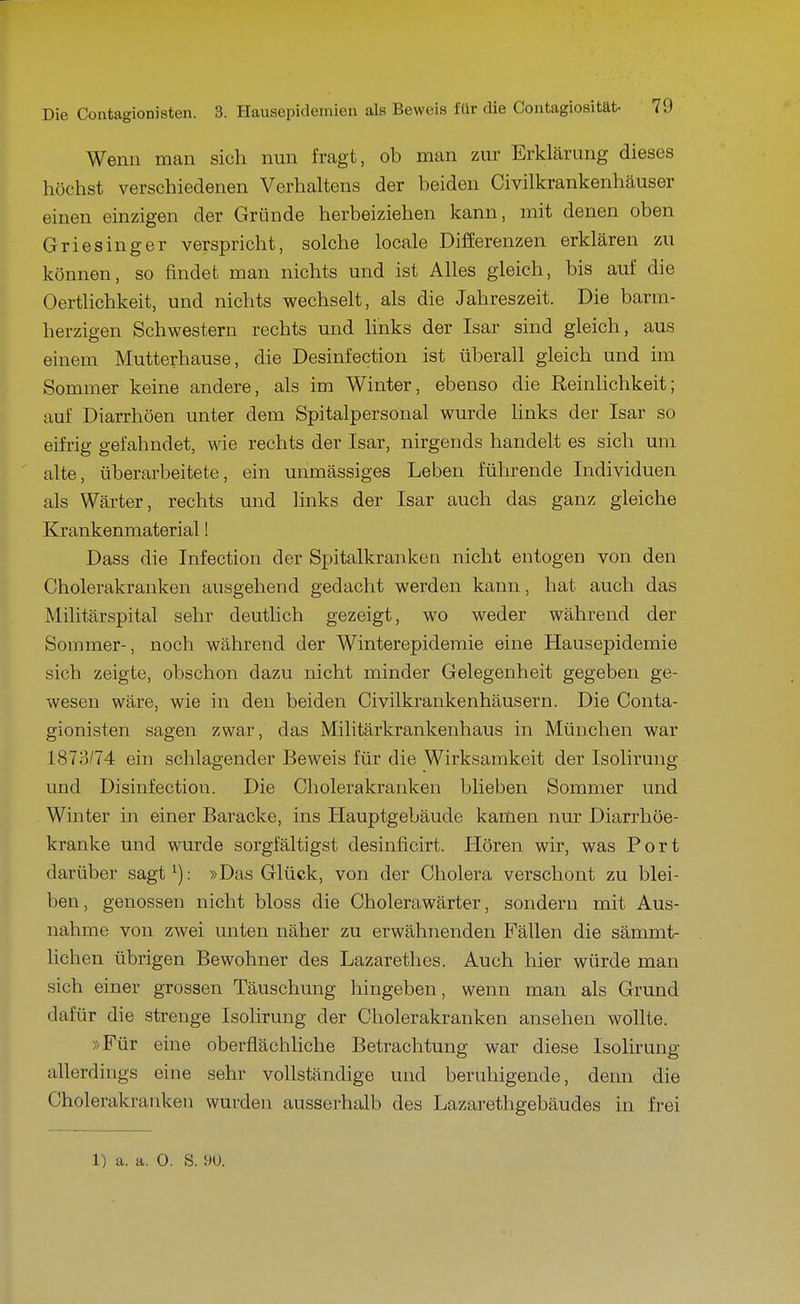 Wenn man sich nun fragt, ob man zur Erklärung dieses höchst verschiedenen Verhaltens der beiden Civilkrankenhäuser einen einzigen der Gründe herbeiziehen kann, mit denen oben Griesinger verspricht, solche locale Differenzen erklären zu können, so findet man nichts und ist Alles gleich, bis auf die Oertlichkeit, und nichts wechselt, als die Jahreszeit. Die barm- herzigen Schwestern rechts und links der Isar sind gleich, aus einem Mutterhause, die Desinfection ist überall gleich und im Sommer keine andere, als im Winter, ebenso die Reinlichkeit; auf Diarrhöen unter dem Spitalpersonal wurde Hnks der Isar so eifrig gefahndet, wie rechts der Isar, nirgends handelt es sich um alte, überarbeitete, ein unmässiges Leben führende Individuen als Wärter, rechts und hnks der Isar auch das ganz gleiche Krankenmaterial! Dass die Infection der Spitalkranketi nicht entogen von den Cholerakranken ausgehend gedacht werden kann, hat auch das Militärspital sehr deutlich gezeigt, wo weder während der Sommer-, noch während der Winterepidemie eine Hausepidemie sich zeigte, obschon dazu nicht minder Gelegenheit gegeben ge- wesen wäre, wie in den beiden Civilkrankenhäusern. Die Conta- gionisten sagen zwar, das Militärkrankenhaus in München war 1873/74 ein schlagender Beweis für die Wirksamkeit der Isoliruiig und Disinfection. Die Cholerakranken blieben Sommer und Winter in einer Baracke, ins Hauptgebäude kamen nur Diarrhöe- kranke und wurde sorgfältigst desinficirt. Hören wir, was Port darüber sagt^): »Das Glück, von der Cholera verschont zu blei- ben, genossen nicht bloss die Cholerawärter, sondern mit Aus- nahme von zwei unten näher zu erwähnenden Fällen die sämmt- lichen übrigen Bewohner des Lazarethes. Auch hier würde man sich einer grossen Täuschung hingeben, wenn man als Grund dafür die strenge Isolirung der Cholerakranken ansehen wollte. »Für eine oberflächliche Betrachtung war diese Isolirung allerdings eine sehr vollständige und beruhigende, denn die Cholerakranken wurden ausserhalb des Lazarethgebäudes in frei