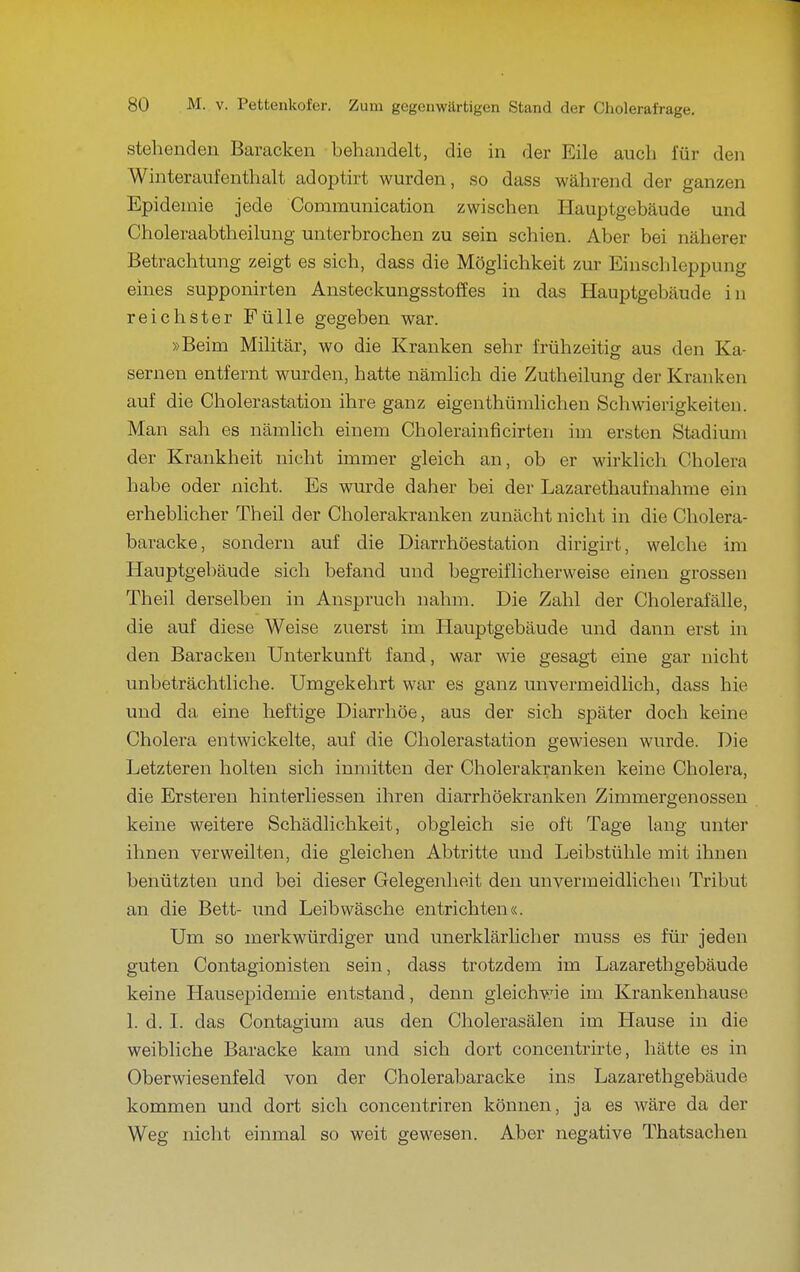 stehenden Baracken behandelt, die in der Eile auch für den Winteraufenthalt adoptirt wurden, so dass während der ganzen Epidemie jede Communication zwischen Hauptgebäude und Choleraabtheilung unterbrochen zu sein schien. Aber bei näherer Betrachtung zeigt es sich, dass die Möglichkeit zur Einschleppung eines supponirten Ansteckungsstoffes in das Hauptgebäude in reichster Fülle gegeben war. »Beim Militär, wo die Kranken sehr frühzeitig aus den Ka- sernen entfernt wurden, hatte nämlich die Zutheilung der Kranken auf die Cholerastation ihre ganz eigenthümlichen Schwierigkeiten. Man sah es nämlich einem Cholerainficirten im ersten Stadimn der Krankheit nicht immer gleich an, ob er wirklich Cholera habe oder nicht. Es wurde daher bei der Lazarethaufnahme ein erheblicher Theil der Cholerakranken zunächt nicht in die Cholera- baracke, sondern auf die Diarrhöestation dirigirt, welche im Hauptgebäude sich befand und begreiflicherweise einen grossen Theil derselben in Anspruch nahm. Die Zahl der Cholerafälle, die auf diese Weise zuerst im Hauptgebäude und dann erst in den Baracken Unterkunft fand, war wie gesagt eine gar nicht unbeträchtliche. Umgekehrt war es ganz unvermeidlich, dass hie und da eine heftige Diarrhöe, aus der sich später doch keine Cholera entwickelte, auf die Cholerastation gewiesen wurde. Die Letzteren holten sich inmitten der Cholerakranken keine Cholera, die Ersteren hinterliessen ihren diarrhöekranken Zimmergenossen keine weitere Schädlichkeit, obgleich sie oft Tage lang unter ihnen verweilten, die gleichen Abtritte und Leibstühle mit ihnen benützten und bei dieser Gelegenheit den unvermeidlichen Tribut an die Bett- und Leibwäsche entrichten«. Um so merkwürdiger und unerklärhcher muss es für jeden guten Contagionisten sein, dass trotzdem im Lazarethgebäude keine Hausepidemie entstand, denn gleichvTie im Krankenhause 1. d. I. das Contagium aus den Cholerasälen im Hause in die weibliche Baracke kam und sich dort concentrirte, hätte es in Oberwiesenfeld von der Cholerabaracke ins Lazai'ethgebäude kommen und dort sich concentriren können, ja es wäre da der Weg nicht einmal so weit gewesen. Aber negative Thatsachen