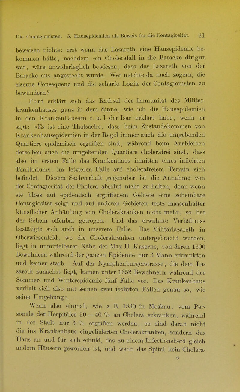 beweisen nichts: erst, wenn das Lazareth eine Hausepidemie be- kommen hätte, nachdem ein Cholerafall in die Baracke dirigirt war, wäre unwiderleglich bewiesen, dass das Lazareth von der Baracke aus angesteckt wurde. Wer möchte da noch zögern, die eiserne Consequenz und die scharfe Logik der Contagionisten zu bewundern ? Port erklärt sich das Räthsel der Immunität des Militär- krankenhauses ganz in dem Sinne, wie ich die Hausepidemien in den Krankenhäusern r. u. 1. der Isar erklärt habe, wenn er sagt: »Es ist eine Thatsache, dass beim Zustandekommen von Krankenhausepidemien in der Regel immer auch die umgebenden Quartiere epidemisch ergriffen sind, während beim Ausbleiben derselben auch die umgebenden Quartiere cholerafrei sind, dass also im ersten Falle das Krankenhaus inmitten eines inficirten Territoriums, im letzteren Falle auf cholerafreiem Terrain sich befindet. Diesem Sachverhalt gegenüber ist die Annahme von der Contagiosität der Cholera absolut nicht zu halten, denn wenn sie bloss auf epidemisch ergriffenem Gebiete eine scheinbare Contagiosität zeigt und auf anderen Gebieten trotz massenhafter künstUcher Anhäufung von Cholerakranken nicht mehr, so hat der Schein offenbar getrogen. Und das erwähnte Verhältniss bestätigte sich auch in unserem Falle. Das Militärlazareth in Oberwiesenfeld, wo die Cholerakranken untergebracht wurden, liegt in unmittelbarer Nähe der Max II. Kaserne, von deren 1600 Bewohnern während der ganzen Epidemie nur 3 Mann erkrankten und keiner starb. Auf der Nymphenburgerstrasse, die dem La- zareth zunächst liegt, kamen unter 1652 Bewohnern während der Sommer- und Winterepidemie fünf Fälle vor. Das Krankenhaus verhält sich also mit seinen zwei isolirten Fällen genau so, wie seine Umgebung«. Wenn also einmal, wie z.B. 1830 in Moskau, vom Per- sonale der Hospitäler 30 — 40 % an Cholera erkranken, während in der Stadt nur 3 % ergriffen werden, so sind daran nicht die ins Krankenhaus eingelieferten Cholerakranken, sondern das Haus an und für sich schuld, das zu einem Infectionsherd deich andern Häusern geworden ist, und wenn das Spital kein Cholera- 6