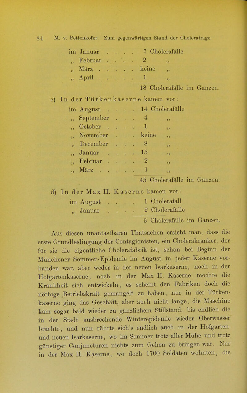 im Januar .... 7 Cholerafälle ,, Februar .... 2 „ „ März keine „ „ April 1 18 Cholerafälle im Ganzen. c) In der Türkenkaserne kamen vor: im August . ,, September ,, October . „ November ,, December ,, Januar ,, Februar . März 14 Cholerafälle 4 1 keine 8 15 2 1 45 Cholerafälle im Ganzen. d) In der Max II. Kaserne kamen vor: im August .... 1 Cholerafall „ Januar .... 2 Cholerafälle 3 Cholerafälle im Ganzen. Aus diesen unantastbaren Thatsachen ersieht man, dass die erste Grundbedingung der Contagionisten, ein Cholerakranker, der für sie die eigenthche Cholerafabrik ist, schon bei Beginn der Münchener Sommer-Epidemie im August in jeder Kaserne vor- handen war, aber weder in der neuen Isarkaserne, noch in der Hofgartenkaserne, noch in der Max II. Kaserne mochte die Krankheit sich entwickeln, es scheint den Fabriken doch die nöthige Betriebskraft gemangelt zu haben, nur in der Türken- kaserne ging das Geschäft, aber auch nicht lange, die Maschine kam sogar bald wieder zu gänzhchem Stillstand, bis endhch die in der Stadt ausbrechende Winterepidemie wieder Oberwasser brachte, und nun rührte sich's endhch auch in der Hofgarten- und neuen Isarkaserne, wo im Sommer trotz aller Mühe und trotz günstiger Conjuncturen nichts zum Gehen zu bringen war. Nur in der Max II. Kaserne, wo doch 1700 Soldaten wohnten, die