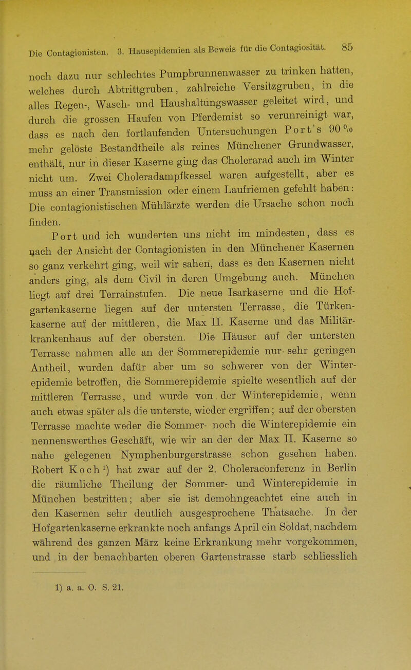 noch dazu nur schlechtes Pumpbrunnenwasser zu trinken hatten, welches durch Abtrittgruben, zahlreiche Versitzgruben, in die alles Regen-, Wasch- und Haushaltungswasser geleitet wird, und durch die grossen Haufen von Pferdemist so verunreinigt war, dass es nach den fortlaufenden Untersuchungen Port's 90% mehr gelöste Bestandtheile als reines Münchener Grundwasser, enthält, nur in dieser Kaserne gmg das Cholerarad auch im Winter nicht um. Zwei Choleradampfkessel waren aufgestellt, aber es muss an einer Transmission oder einem Laufriemen gefehlt haben: Die contagionistischen Mühlärzte werden die Ursache schon noch finden. Port und ich wunderten uns nicht im mindesten, dass es uach der Ansicht der Contagionisten in den Münchener Kasernen so ganz verkehrt ging, weil wir sahen, dass es den Kasernen nicht anders ging, als dem Civil in deren Umgebung auch. München Hegt auf drei Terrainstufen. Die neue Isarkaserne und die Hof- gartenkaserne liegen auf der untersten Terrasse, die Türken- kaserne auf der mittleren, die Max 11. Kaserne und das Mihtär- krankenhaus auf der obersten. Die Häuser auf der untersten Terrasse nahmen alle an der Sommerepidemie nur - sehr geringen Antheil, wurden dafür aber um so schwerer von der Winter- epidemie betroffen, die Sommerepidemie spielte wesentlich auf der mittleren Terrasse, und wurde von. der Winterepidemie, wenn auch etwas später als die unterste, wieder ergriffen; auf der obersten Terrasse machte weder die Sommer- noch die Winterepidemie ein nennenswerthes Geschäft, wie wir an der der Max H. Kaserne so nahe gelegenen Nymphenburgerstrasse schon gesehen haben. Robert Koch^) hat zwar auf der 2. Choleracönferenz in Berlin die räumliche Theilung der Sommer- und Winterepidemie in München bestritten; aber sie ist demohngeachtet eine auch in den Kasernen sehr deutlich ausgesprochene Th'atsache. In der Hofgartenkaserne erkrankte noch anfangs April ein Soldat, nachdem während des ganzen März keine Erkrankung mehr vorgekommen, und in der benachbarten oberen Gartenstrasse starb schliesslich