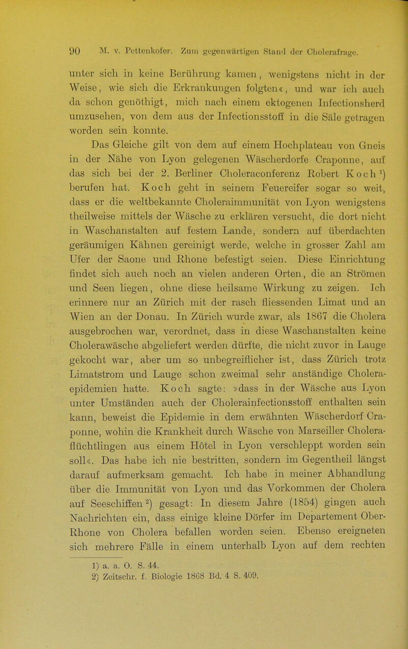 unter sich in keine Berührung kamen, wenigstens nicht in der Weise, wie sich die Erkrankungen folgten«, und war ich auch da schon genöthigt, mich nach einem ektogenen Infectionsherd umzusehen, von dem aus der Infectionsstoff in die Säle getragen worden sein konnte. Das Gleiche gilt von dem auf einem Hochplateau von Gneis in der Nähe von Lyon gelegenen Wäscherdorfe Craponne, auf das sich bei der 2. Berliner Choleraconferenz Robert Koch') berufen hat. Koch geht in seinem Feuereifer sogar so weit, dass er die weltbekannte Choleraimmunität von Lyon wenigstens theilweise mittels der Wäsche zu erklären versucht, die dort nicht in Waschanstalten auf festem Lande, sondern auf überdachten geräumigen Kähnen gereinigt werde, welche in grosser Zahl am Ufer der Saone und Rhone befestigt seien. Diese Einrichtung findet sich auch noch an vielen anderen Orten, die an Strömen und Seen liegen, ohne diese heilsame Wirkung zu zeigen. Ich erinnere nur an Zürich mit der rasch fliessenden Limat und an Wien an der Donau. In Zürich wurde zwar, als 1867 die Cholera ausgebrochen war, verordnet, dass in diese Waschanstalten keine Cholerawäsche abgeliefert werden dürfte, die nicht zuvor in Lauge gekocht war, aber um so unbegreiflicher ist, dass Zürich trotz Limatstrom und Lauge schon zweimal sehr anständige Cholera- epidemien hatte. Koch sagte: »dass in der Wäsche aus Lyon unter Umständen auch der Cholerainfectionsstoff enthalten sein kann, beweist die Epidemie in dem erwähnten Wäscherdorf Cra- ponne, wohin die Krankheit durch Wäsche von Marseiller Cholera- flüchthngen aus einem Hotel in Lyon verschleppt worden sein soll«. Das habe ich nie bestritten, sondern im Gegentheil längst darauf aufmerksam gemacht. Ich habe in meiner Abhandlung über die Immunität von Lyon und das Vorkommen der Cholera auf Seeschiffen 2) gesagt: In diesem Jahre (1854) gingen auch Nachrichten ein, dass einige kleine Dörfer im Departement Ober- Rhone von Cholera befallen worden seien. Ebenso ereigneten sich mehrere Fälle in einem unterhalb Lyon auf dem rechten 1) a. a. O. S. 44. 2) Zeitschr. f. Biologie 1868 Bd. 4 S. 409.
