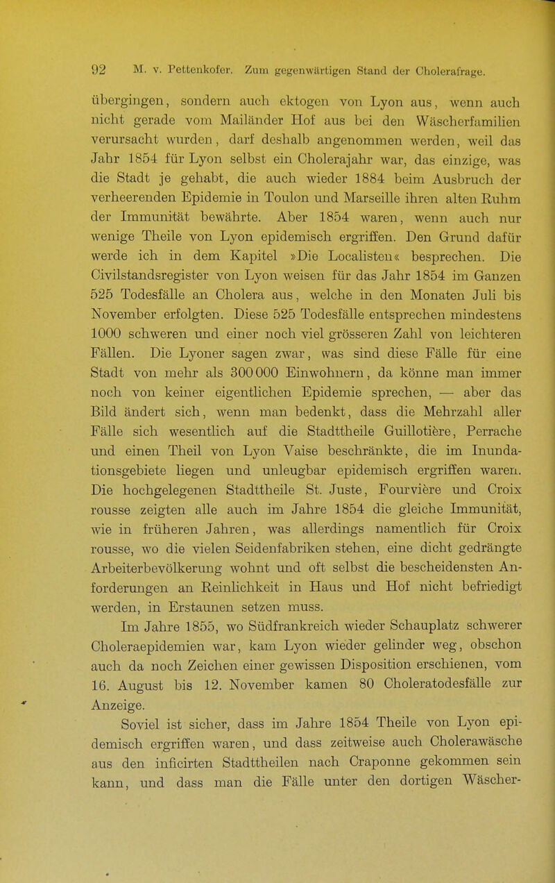 Übergingen, sondern auch ektogen von Lyon aus, wenn auch nicht gerade vom Mailänder Hof aus bei den Wäscherfamilien verursacht wurden, darf deshalb angenommen werden, weil das Jahr 1854 für Lyon selbst ein Cholerajahr war, das einzige, was die Stadt je gehabt, die auch wieder 1884 beim Ausbruch der verheerenden Epidemie in Toulon und Marseille ihren alten Ruhm der Immunität bewährte. Aber 1854 waren, wenn auch nur wenige Theile von Lyon epidemisch ergriffen. Den Grund dafür werde ich in dem Kapitel »Die Localisteu« besprechen. Die Civilstandsregister von Lyon weisen für das Jahr 1854 im Ganzen 525 Todesfälle an Cholera aus, welche in den Monaten Juli bis November erfolgten. Diese 525 Todesfälle entsprechen mindestens 1000 schweren und einer noch viel grösseren Zahl von leichteren Fällen. Die Lyoner sagen zwar, was sind diese Fälle für eine Stadt von mehr als 300 000 Einwohnern, da könne man immer noch von keiner eigentlichen Epidemie sprechen, — aber das Bild ändert sich, wenn man bedenkt, dass die Mehrzahl aller Fälle sich wesentlich auf die Stadttheile Guillotifere, Perrache und einen Theil von Lyon Vaise beschränkte, die im Inunda- tionsgebiete liegen und unleugbar epidemisch ergriffen waren. Die hochgelegenen Stadttheile St. Juste, Fourvifere und Croix rousse zeigten alle auch im Jahre 1854 die gleiche Immunität, wie in früheren Jahren, was allerdings namentlich für Croix rousse, wo die vielen Seidenfabriken stehen, eine dicht gedrängte Arbeiterbevölkerung wohnt und oft selbst die bescheidensten An- forderungen an Reinlichkeit in Haus und Hof nicht befriedigt werden, in Erstaunen setzen muss. Im Jahre 1855, wo Südfrankreich wieder Schauplatz schwerer Choleraepidemien war, kam Lyon wieder gelinder weg, obschon auch da noch Zeichen einer gewissen Disposition erschienen, vom 16. August bis 12. November kamen 80 Choleratodesfälle zur Anzeige. Soviel ist sicher, dass im Jahre 1854 Theile von Lyon epi- demisch ergriffen waren, und dass zeitweise auch Cholerawäsche aus den inficirten Stadttheilen nach Craponne gekommen sein kann, und dass man die Fälle unter den dortigen Wäscher-