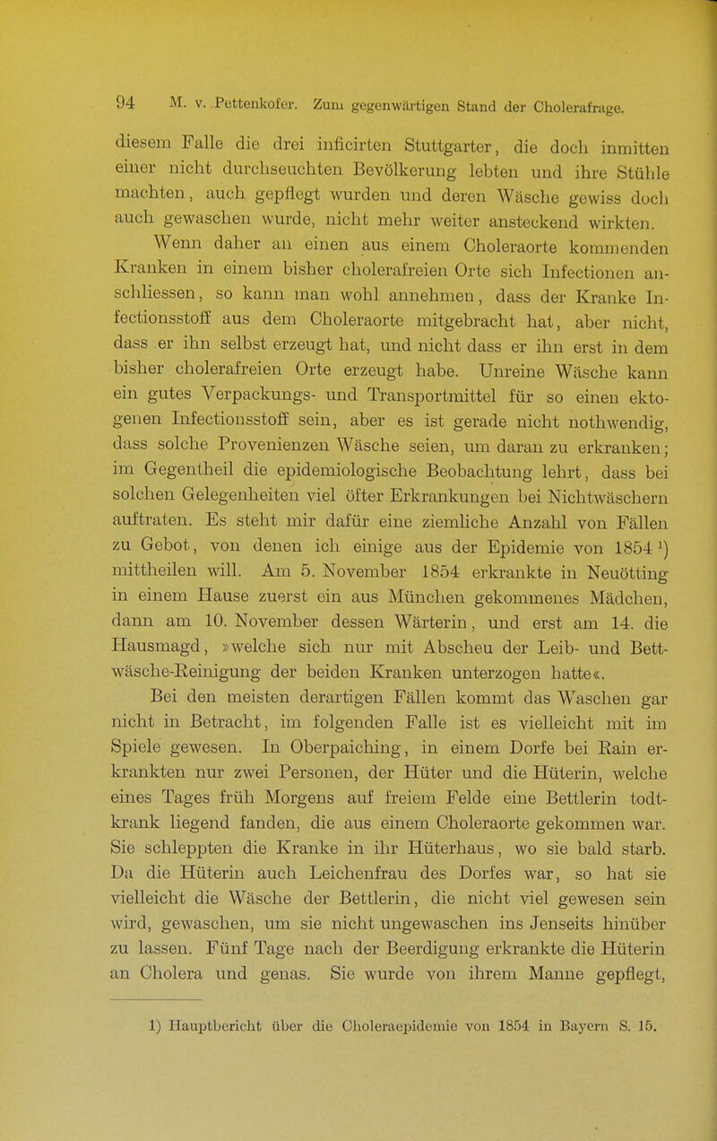 diesem Falle die drei iiificirten Stuttgarter, die doch inmitten einer nicht durchseuchten Bevölkerung lebten und ihre Stühle machten, auch gepflegt wurden und deren Wäsche gewiss doch auch gewaschen wurde, nicht mehr weiter ansteckend wirkten. Wenn daher an einen aus einem Choleraorte kommenden Kranken in einem bisher cholerafreien Orte sich Infectionen an- schhessen, so kann man wohl annehmen, dass der Kranke In- fectionsstoff aus dem Choleraorte mitgebracht hat, aber nicht, dass er ihn selbst erzeugt hat, und nicht dass er ihn erst in dem bisher cholerafreien Orte erzeugt habe. Unreine Wäsche kann ein gutes Verpackungs- und Transportmittel für so einen ekto- genen Infectionsstoff sein, aber es ist gerade nicht uothwendig, dass solche Provenienzen Wäsche seien, um daran zu erkranken; im Gegentheil die epidemiologische Beobachtung lehrt, dass bei solchen Gelegenheiten viel öfter Erkrankungen bei NichtWäschern auftraten. Es steht mir dafür eine ziemhche Anzahl von Fällen zu Gebot, von denen ich einige aus der Epidemie von 1854 mittheilen will. Am 5. November 1854 erki-ankte in Neuötting in einem Hause zuerst ein aus München gekommenes Mädchen, dann am 10. November dessen Wärterin, und erst am 14. die Hausmagd, »welche sich nur mit Abscheu der Leib- und Bett- wäsche-Reinigung der beiden Kranken unterzogen hatte«. Bei den meisten derartigen Fällen kommt das Waschen gar nicht m Betracht, im folgenden Falle ist es vielleicht mit im Spiele gewesen. In Oberpaiching, in einem Dorfe bei Rain er- krankten nur zwei Personen, der Hüter und die Hüterin, welche eines Tages früh Morgens auf freiem Felde eine Bettlerin todt- krank liegend fanden, die aus einem Choleraorte gekommen war. Sie schleppten die Kranke in ihr Hüterhaus, wo sie bald starb. Da die Hüterin auch Leichenfrau des Dorfes war, so hat sie vielleicht die Wäsche der Bettlerin, die nicht viel gewesen sein wird, gewaschen, um sie nicht ungewaschen ins Jenseits hinüber zu lassen. Fünf Tage nach der Beerdigung erkrankte die Hüterin an Cholera und genas. Sie wurde von ihrem Manne gepflegt, 1) Hauptbericht über die Oholeraepidemie von 1854 in Bayern S. 15,