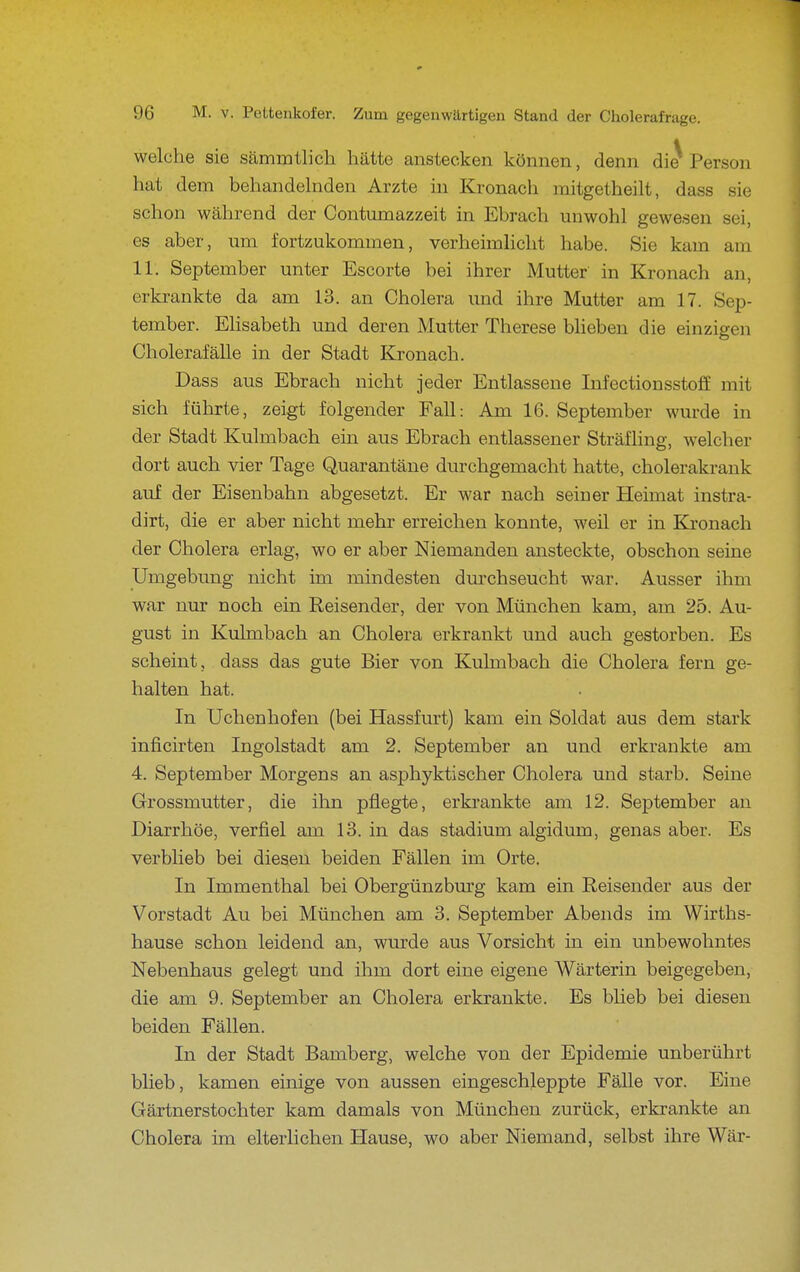 welche sie sämmtlich hätte anstecken können, denn di^ Person hat dem behandelnden Arzte hi Kronach raitgetheilt, dass sie schon während der Contumazzeit in Ebrach unwohl gewesen sei, es aber, um fortzukommen, verheimlicht habe. Sie kam am 11. September unter Escorte bei ihrer Mutter in Kronach an, erkrankte da am 13. an Cholera und ihre Mutter am 17. Sep- tember. EHsabeth und deren Mutter Therese blieben die einzigen Cholerafälle in der Stadt Kronach. Dass aus Ebrach nicht jeder Entlassene Infectionsstoff mit sich führte, zeigt folgender Fall: Am 16. September wurde in der Stadt Kulmbach ein aus Ebrach entlassener Sträfhng, welcher dort auch vier Tage Quarantäne durchgemacht hatte, cholerakrank auf der Eisenbahn abgesetzt. Er war nach seiner Heimat instra- dirt, die er aber nicht mehr erreichen konnte, weil er in Kronach der Cholera erlag, wo er aber Niemanden ansteckte, obschon seine Umgebung nicht im mindesten dm'chseucht war. Ausser ihm war nur noch ein Reisender, der von München kam, am 25. Au- gust in Kulmbach an Cholera erkrankt und auch gestorben. Es scheint, dass das gute Bier von Kulmbach die Cholera fern ge- halten hat. In Uchenhofen (bei Hassfurt) kam ein Soldat aus dem stark inficirten Ingolstadt am 2. September an und erkrankte am 4. September Morgens an asphyktischer Cholera und starb. Seine Grossmutter, die ihn pflegte, erkrankte am 12. September an Diarrhöe, verfiel am 13. in das Stadium algidum, genas aber. Es verblieb bei diesen beiden Fällen im Orte. In Immenthal bei Obergünzbm'g kam ein Reisender aus der Vorstadt Au bei München am 3. September Abends im Wirths- hause schon leidend an, wurde aus Vorsicht in ein unbewohntes Nebenhaus gelegt und ihm dort eine eigene Wärterin beigegeben, die am 9. September an Cholera erkrankte. Es blieb bei diesen beiden Fällen. In der Stadt Bamberg, welche von der Epidemie unberührt blieb, kamen einige von aussen eingeschleppte Fälle vor. Eine Gärtnerstochter kam damals von München zurück, erkrankte an Cholera im elterlichen Hause, wo aber Niemand, selbst ihre Wär-