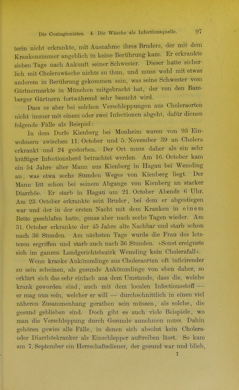terin nicht erkrankte, mit Ausnahme ihres Bruders, der mit dem Krankenzimmer angeblich in keine Berührung kam. Er erkrankte sieben Tage nach Ankunft seiner Schwester. Dieser hatte sicher- lich mit Cholerawäsche nichts zu thun, und muss wohl mit etwas anderem in Berührung gekommen sein, was seine Schwester vom Gärtnermarkte in München mitgebracht hat, der von den Bam- berger Gärtnern fortwährend sehr besucht wird. Dass es aber bei solchen Verschleppungen aus Choleraorten nicht immer mit einem oder zwei Infectionen abgeht, dafür dienen folgende Fälle als Beispiel: In dem Dorfe Kienberg bei Monheim waren von 93 Ein- wohnern zwischen 11. October und 5. November 39 an Cholera erkrankt und 24 gestorben. Der Ort muss daher als ein sehr kräftiger Infectionsherd betrachtet werden. Am 16. October kam ein 54 Jahre alter Mann aus Kienberg in Hagau bei Wemding an, was etwa sechs Stunden Weges von Kienberg liegt. Der Mann htt schon bei seinem Abgange von Kienberg an starker Diarrhöe. Er starb in Hagau am 21. October Abends 6 Uhr. Am 23. October erkrankte sein Bruder, bei dem er abgestiegen war und der in der ersten Nacht mit dem Kranken in einem Bette geschlafen hatte, genas aber nach sechs Tagen wieder. Am 31. October erkrankte der 45 Jahre alte Nachbar und starb schon nach 36 Stunden. Am nächsten Tage wurde die Frau des letz- teren ergriffen und starb auch nach 36 Stunden. »Sonst ereignete sich im ganzen Landgerichtsbezirk Wemding kein Cholerafall«. Wenn kranke Ankömmlinge aus Choleraorten oft inficirender zu sein scheinen, als gesunde Ankömmlinge von eben daher, so erklärt sich das sehr einfach aus dem Umstände, dass die, welche krank geworden sind, auch mit dem localen Infectionsstoff — er mag nun sein, welcher er will — durchschnittlich in einen viel näheren Zusammenhang gerathen sein müssen, als solche, die gesund geblieben sind. Doch gibt es auch viele Beispiele, wo man die Verschleppung durch Gesunde annehmen muss. Dahin gehören gewiss alle Fälle, in denen sich absolut kein Cholera- oder Diarrhöekranker als Einschlepper auftreiben lässt. So kam am 7. September ein Herrschaftsdiener, der gesund war und blieb, 7