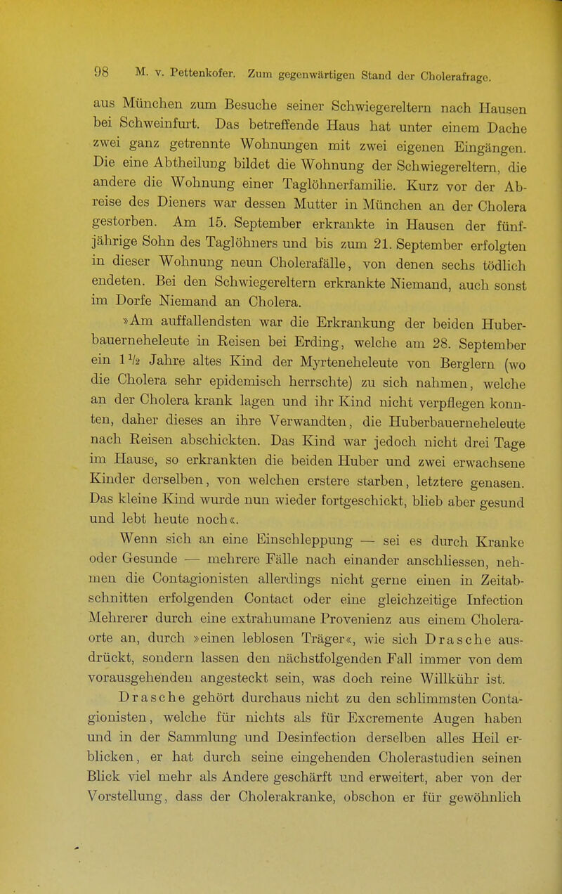 aus München zum Besuche seiner Schwiegereltern nach Hausen bei Schweinfurt. Das betreffende Haus hat unter einem Dache zwei ganz getrennte Wohnungen mit zwei eigenen Eingängen. Die eine Abtheilung bildet die Wohnung der Schwiegereltern, die andere die Wohnung einer Taglöhnerfamilie. Kurz vor der Ab- reise des Dieners war dessen Mutter in München an der Cholera gestorben. Am 15. September erkrankte in Hausen der fünf- jährige Sohn des Taglöhners und bis zum 21. September erfolgten in dieser Wohnung neun Cholerafälle, von denen sechs tödlich endeten. Bei den Schwiegereltern erkrankte Niemand, auch sonst im Dorfe Niemand an Cholera. »Am auffallendsten war die Erkrankung der beiden Huber- bauerneheleute in Reisen bei Erding, welche am 28. September ein IV2 Jahre altes Kind der Myrteneheleute von Berglern (wo die Cholera sehr epidemisch herrschte) zu sich nahmen, welche an der Cholera krank lagen und ihr Kind nicht verpflegen konn- ten, daher dieses an ihre Verwandten, die Huberbauerneheleute nach Reisen abschickten. Das Kind war jedoch nicht drei Tage mi Hause, so erkrankten die beiden Huber und zwei erwachsene Kinder derselben, von welchen erstere starben, letztere genasen. Das kleine Kind wurde nun wieder fortgeschickt, blieb aber gesund und lebt heute noch«. Wenn sich an eine Einschleppung -— sei es durch Kranke oder Gesunde — mehrere Fälle nach einander anschhessen, neh- men die Contagionisten allerdings nicht gerne einen in Zeitab- schnitten erfolgenden Contact oder eine gleichzeitige Infection Mehrerer durch eine extrahumane Provenienz aus einem Cholera- orte an, durch »einen leblosen Träger«, wie sich Dräsche aus- drückt, sondern lassen den nächstfolgenden Fall immer von dem vorausgehenden angesteckt sein, was doch reine Willkühr ist. Dräsche gehört durchaus nicht zu den schlimmsten Conta- gionisten, welche für nichts als für Excremente Augen haben und in der Sammlung und Desinfection derselben alles Heil er- blicken, er hat durch seine eingehenden Cholerastudien seinen Blick viel mehr als Andere geschärft und erweitert, aber von der Vorstellung, dass der Cholerakranke, obschon er für gewöhnlich