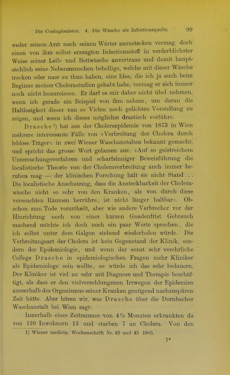 weder seinen Arzt noch seinen Wärter anzustecken vermag, doch einen von ihm selbst erzeugten Infectionsstoff in verderblichster Weise seiner Leib- und Bettwäsche anvertraue und damit haupt- sächhch seine Nebenmenschen behellige, welche mit dieser Wäsche trocken oder nass zu thun haben, eine Idee, die ich ja auch beim Beginne meiner Cholerastudien gehabt habe, vermag er sich immer noch nicht loszureissen. Er darf es mir daher nicht übel nehmen, wenn ich gerade ein Beispiel von ihm nehme, um daran die Haltlosigkeit dieser von so Vielen noch geliebten Vorstellung zu zeigen, und wenn ich dieses möghchst drastisch vorführe. Dräsche 1) hat aus der Choleraepidemie von 1873 in Wien mehrere interessante Fälle von »Verbreitung der Cholera durch leblose Träger« in zwei Wiener Waschanstalten bekannt gemacht, und spricht das grosse Wort gelassen aus: »Auf so geistreichem Untersuchungsverfahren und scharfsinniger Beweisführung die localistische Theorie von der Choleraverbreitung auch immer be- ruhen mag — der klinischen Forschung hält sie nicht Stand.. . Die localistische Anschauung, dass die Ansteckbarkeit der Cholera- wäsche nicht so sehr von den Kranken, als von durch diese verseuchten Räumen herrühre, ist nicht länger haltbar«. Ob- schon zum Tode verurtheilt, aber wie andere Verbrecher vor der Hinrichtung noch von einer kurzen Gnadenfrist Gebrauch machend möchte ich doch noch ein paar Worte sprechen, die ich selbst unter dem Galgen stehend wiederholen würde. Die Verbreitungsart der Cholera ist kein Gegenstand der Klinik, son- dern der Epidemiologie, und wenn der sonst sehr verehrliche College Dräsche in epidemiologischen Fragen mehr Kliniker als Epidemiologe sein wollte, so würde ich das sehr bedauern. Der Kliniker ist viel zu sehr mit Diagnose und Therapie beschäf- tigt, als dass er den vielverschlungenen Irrwegen der Epidemien ausserhalb des Organismus seiner Kranken genügend nachzuspüren Zeit hätte. Aber hören wir, was Dräsche über die Dornbacher Waschanstalt bei Wien sagt: Innerhalb eines Zeitraumes von 4^/2 Monaten erkrankten da von 110 Inwohnern 13 und starben 7 an Cholera. Von den 1) Wiener medicin. Wochenschrift Nr. 42 und 43 1883. . 7»