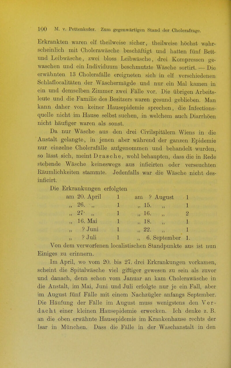 Erkrankten waren elf theilweise sicher, theilweise höchst wahr- scheinlich mit Cholerawäsche beschäftigt und hatten fünf Bett- imd Leibwäsche, zwei bloss Leibwäsche, drei Kompressen ge- waschen und ein Individuum beschmutzte Wäsche sortirt. — Die erwähnten 13 Cholerafälle ereigneten sich in elf verschiedenen Schlaflocalitäten der Wäschermägde und nur ein Mal kamen in ein und demselben Zimmer zwei Fälle vor. Die übrigen Arbeits- leute und die FamiUe des Besitzers waren gesund geblieben. Man kann daher von keiner Hausepidemie sprechen, die Infections- quelle nicht im Hause selbst suchen, in welchem auch Diarrhöen nicht häufiger waren als sonst. Da nur Wäsche aus den drei Civilspitälern Wiens in die Anstalt gelangte, in jenen aber während der ganzen Epidemie nur einzelne Cholerafälle aufgenommen und behandelt wm-den, so lässt sich, meint Dräsche, wohl behaupten, dass die in Rede stehende Wäsche keineswegs aus inficirten oder verseuchten Eäumlichkeiten stammte. Jedenfalls war die Wäsche nicht des- inficirt. Die Erkrankungen erfolgten am 20. April 1 am ? August 1 n 26. „ 1 „ 15. „ 1 „ 27- „ 1 „ 16. „ 2 „ 16. Mai 1 „ 18. „ 1 „ ?Juni 1 „ 22. „ 1 „ ? Juli 1 ,,6. September 1. Von dem verworfenen localistischen Standpunkte aus ist nun Einiges zu erinnern. Im April, wo vom 20. bis 27. drei Erkrankungen vorkamen, scheint die Spitalwäsche viel giftiger gewesen zu sein als zuvor und danach, denn schon vom Januar an kam Cholerawäsche in die Anstalt, im Mai, Juni und Juli erfolgte nur je ein Fall, aber im August fünf Fälle mit einem Nachzügler anfangs September. Die Häufung der Fälle im August muss wenigstens den Ver- dacht einer kleinen Hausej)idemie erwecken. Ich denke z. B. an die oben erwähnte Hausepidemie im Krankenhause rechts der Isar in München. Dass die Fälle in der Waschanstalt in den