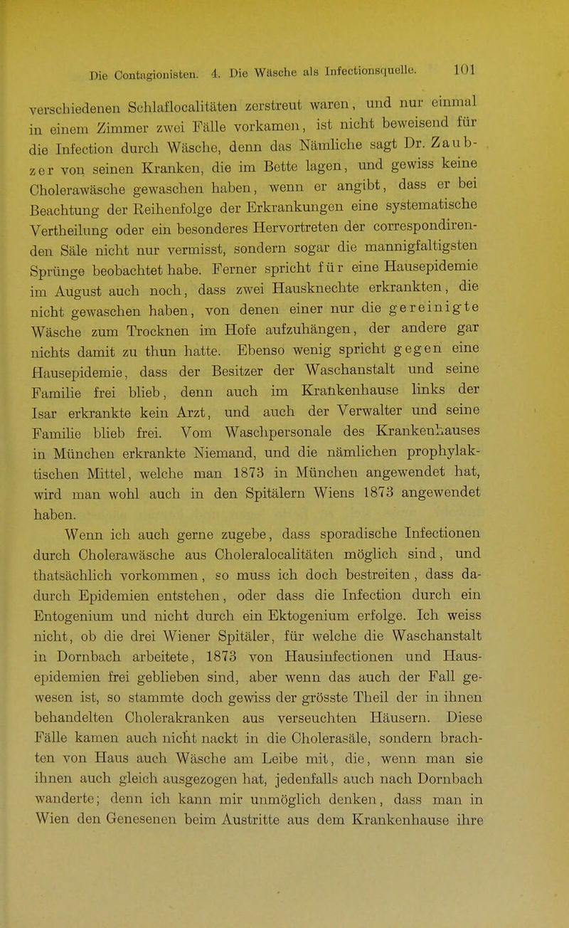 verscliiedeuen Schlaflocalitäten zerstreut waren, und nur einmal in einem Zimmer zwei Fcälle vorkamen, ist nicht beweisend für die Infection durch Wcäsche, denn das NämKche sagt Dr. Zaub- zer von seinen Kranken, die im Bette lagen, und gewiss keine Cholerawäsche gewaschen haben, wenn er angibt, dass er bei Beachtung der Reihenfolge der Erkrankungen eine systematische Vertheilung oder ein besonderes Hervortreten der correspondiren- den Säle nicht nur vermisst, sondern sogar die mannigfaltigsten Sprünge beobachtet habe. Ferner spricht für eine Hausepidemie im August auch noch, dass zwei Hausknechte erkrankten, die nicht gewaschen haben, von denen einer nur die gereinigte Wäsche zum Trocknen im Hofe aufzuhängen, der andere gar nichts damit zu thun hatte. Ebenso wenig spricht gegen eine Hausepidemie, dass der Besitzer der Waschanstalt und seine Familie frei Wieb, denn auch im Krankenhause links der Isar erkrankte kein Arzt, und auch der Verwalter und seine Famihe bheb frei. Vom Waschpersonale des Krankenhauses in München erkrankte Niemand, und die nämlichen prophylak- tischen Mittel, welche man 1873 in München angewendet hat, wird man wohl auch in den Spitälern Wiens 1873 angewendet haben. Wenn ich auch gerne zugebe, dass sporadische Infectionen durch Cholerawäsche aus Choleralocalitäten möglich sind, und thatsächlich vorkommen, so muss ich doch bestreiten, dass da- durch Epidemien entstehen, oder dass die Infection durch ein Entogenium und nicht durch ein Ektogenium erfolge. Ich weiss nicht, ob die drei Wiener Spitäler, für welche die Waschanstalt in Dornbach arbeitete, 1873 von Hausinfectionen und Haus- epidemien frei geblieben sind, aber wenn das auch der Fall ge- wesen ist, so stammte doch gewiss der grösste Theil der in ihnen behandelten Cholerakranken aus verseuchten Häusern. Diese Fälle kamen auch nicht nackt in die Cholerasäle, sondern brach- ten von Haus auch Wäsche am Leibe mit, die, wenn man sie ihnen auch gleich ausgezogen hat, jedenfalls auch nach Dornbach wanderte; denn ich kann mir unmöglich denken, dass man in Wien den Genesenen beim Austritte aus dem Krankenhause ihre