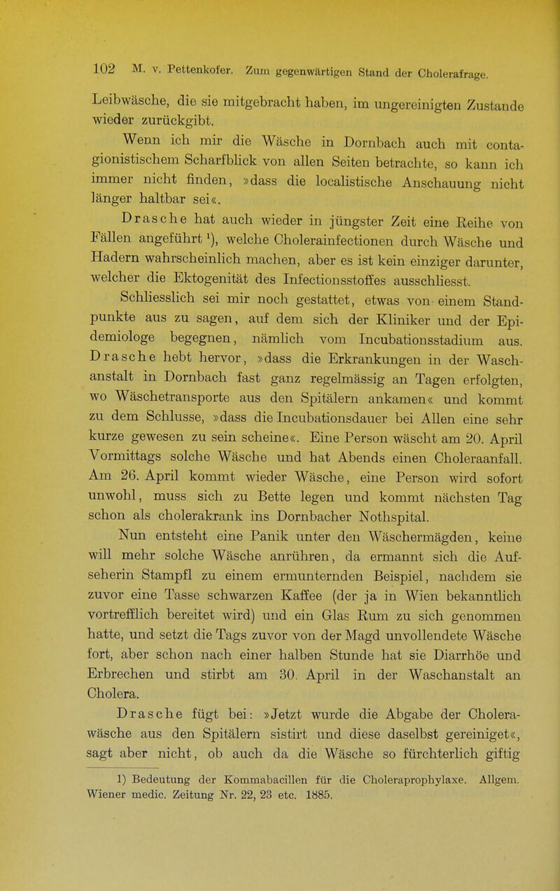 Leibwäsche, die sie mitgebracht haben, im ungereinigten Zustande wieder zurückgibt. Wenn ich mir die Wäsche in Dornbach auch mit conta- gionistischem Scharfbhck von allen Seiten betrachte, so kann ich immer nicht finden, »dass die locahstische Anschauung nicht länger haltbar sei«. Dräsche hat auch wieder in jüngster Zeit eine Reihe von Fällen angeführt % welche Cholerainfectionen durch Wäsche und Hadern wahrscheinlich machen, aber es ist kein einziger darunter, welcher die Ektogenität des Infectionsstoffes ausschliesst. Schhesslich sei mir noch gestattet, etwas von einem Stand- punkte aus zu sagen, auf dem sich der Kliniker und der Epi- demiologe begegnen, nämhch vom Incubationsstadium aus. Dräsche hebt hervor, »dass die Erkrankungen in der Wasch- anstalt in Dornbach fast ganz regelmässig an Tagen erfolgten, wo Wäschetransporte aus den Spitälern ankamen« und kommt zu dem Schlüsse, »dass die Incubationsdauer bei Allen eine sehr kurze gewesen zu sein scheine«. Eine Person wäscht am 20. April Vormittags solche Wäsche und hat Abends einen Choleraanfall. Am 26. April kommt wieder Wäsche, eine Person wird sofort unwohl, muss sich zu Bette legen und kommt nächsten Tag schon als cholerakrank ins Dornbacher Nothspital. Nun entsteht eine Panik unter den Wäschermägden, keine will mehr solche Wäsche anrühren, da ermannt sich die Auf- seherin Stampfl zu einem ermunternden Beispiel, nachdem sie zuvor eine Tasse schwarzen Kaffee (der ja in Wien bekannthch vortrefflich bereitet wird) und ein Glas Rum zu sich genommen hatte, und setzt die Tags zuvor von der Magd unvollendete Wäsche fort, aber schon nach einer halben Stunde hat sie Diarrhöe und Erbrechen und stirbt am 30, April in der Waschanstalt an Cholera. Dräsche fügt bei: »Jetzt wurde die Abgabe der Cholera- wäsche aus den Spitälern sistirt und diese daselbst gereiniget«, sagt aber nicht, ob auch da die Wäsche so fürchterhch giftig 1) Bedeutung der Kommabacillen für die Choleraprophylaxe. Allgem. Wiener medic. Zeitung Nr. 22, 23 etc. 1885.