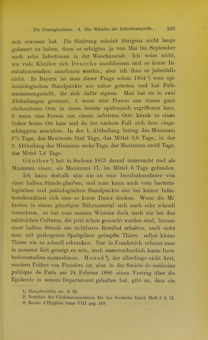 sich erwiesen hat. Die Sistirung scheint übrigens nicht lange gedauert zu haben, denn es erfolgten ja von Mai bis September noch zehn Infectionen in der Waschanstalt. Ich weiss nicht, wie viele Kliniker sich Dräsche anschliessen und so kurze In- cubationsstadien annehmen werden, aber ich thue es jedenfalls nicht. In Bayern ist man dieser Frage schon 1854 ^) vom epi- demiologischen Standpunkte aus näher getreten und hat Fälle zusammengestellt, die sich dafür eignen. Man hat sie in zwei Abtheilungen getrennt, 1. wenn eine Person aus einem ganz cholerafreien Orte in einen bereits epidemisch ergriffenen kam, 2. wenn eine Person aus einem inficirten Orte krank in einen bisher freien Ort kam und da der nächste Fall sich dem einge- schleppten anschloss. In der 1. Abtheilung betrug das Minimum 2^/2 Tage, das Maximum fünf Tage, das Mittel 3,6 Tage; in der 2. Abtheilung das Minimum sechs Tage, das Maximum zwölf Tage, das Mittel 7,6 Tage. Günther^) hat in Sachsen 1873 darauf untersucht und als Minimum einen, als Maximum 17, im Mittel 6 Tage gefunden. Ich kann deshalb also nie an eine Incubationsdauer von einer halben Stunde glauben, und man kann auch vom bacterio- logischen und pathologischen Standpunkte aus bei keiner Infec- tionskrankheit sich eine so kurze Dauer denken. Wenn die Mi- kroben in einem günstigen Nährmaterial sich auch sehr schnell vermehren, so hat man meines Wissens doch noch nie bei den zahlreichen Culturen, die jetzt schon gemacht worden sind, binnen einer halben Stunde ein sichtbares Resultat erhalten, auch sieht man mit pathogeneh Spaltpilzen geimpfte Thiere, selbst kleine Thiere nie so schnell erkranken. Nur in Frankreich scheint man in neuester Zeit geneigt zu sein, auch ausserordentlich kurze Incu- bationsstadien anzunehmen. Monod^), der allerdings nicht Arzt, sondern Präfect von Finistöre ist, aber in der Societe de mddecine publique de Paris am 24. Februar 1886 einen Vortrag über die Epidemie in seinem Departement gehalten hat, gibt an, dass ein 1) Hauptbericht etc. S. 32. 2) Berichte der Choleracommission für das deutsche Reich Heft 3 S. 51. 3) Revue d'Hygiene tome VIII pag. 189.