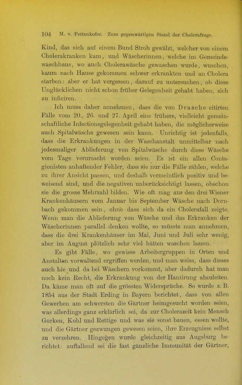Kind, das sich auf einem Bund Stroh gewälzt, welcher von einem Cholerakranken kam, und Wäscherinnen, welche im Gemeinde- waschhaus, wo auch Oholerawäsche gewaschen wurde, wuschen, kaum nach Hause gekommen schwer erkrankten und an Cholera starben: aber er hat vergessen, darauf zu untersuchen, ob diese Unglücklichen nicht schon früher Gelegenheit gehabt haben, sich zu inficiren. Ich muss daher annehmen, dass die von Dräsche citirten Fälle vom 20., 26. und 27. April eine frühere, vielleicht gemein- schaftliche Infectionsgelegenheit gehabt haben, die möglicherweise auch Spitalwäsche gewesen sein kann. Unrichtig ist jedenfalls, dass die Erkrankungen in der Waschanstalt unmittelbar nach jedesmaliger Ablieferung von Spitalwäsche durch diese Wäsche vom Tage verursacht worden seien. Es ist ein allen Conta- gionisten anhaftender Fehler, dass sie nur die Fälle zählen, welche zu ihrer Ansicht passen, und deshalb vermeintlich positiv und be- weisend sind, und die negativen unberücksichtigt lassen, obschon sie die grosse Mehrzahl bilden. Wie oft mag aus den drei Wiener Krankenhäusern vom Januar bis September Wäsche nach Dorn- bach gekommen sein, ohne dass sich da ein Cholerafall zeigte. Wenn man die Ablieferung von Wäsche und das Erkranken der Wäscherinnen j)arallel denken wollte, so müsste man annehmen, dass die drei Krankenhäuser im Mai, Juni und Juli sehr wenig, aber im August plötzlich sehr viel hätten waschen lassen. Es gibt Fälle, wo gewisse Arbeitergruppen in Orten und Anstalten vorwaltend ergriffen werden, und man weiss, dass dieses auch hie und da bei Wäschern vorkommt, aber dadurch hat man noch kein Recht, die Erkrankung von der Hantiruug abzuleiten. Da käme man oft auf die grössten Widersprüche. So wurde z. B. 1854 aus der Stadt Erding in Bayern berichtet, dass von allen Gewerben am schwersten die Gärtner heimgesucht worden seien, was allerdings ganz erklärlich sei, da zur Cholerazeit kein Mensch Gurken, Kohl und Rettige mid was sie sonst bauen, essen wollte, und die Gärtner gezwungen gewesen seien, ihre Erzeugnisse selbst zu verzehren. Hingegen wurde gleichzeitig aus Augsburg be- richtet: auffallend sei die fast gänzliche Immunität der Gärtner,