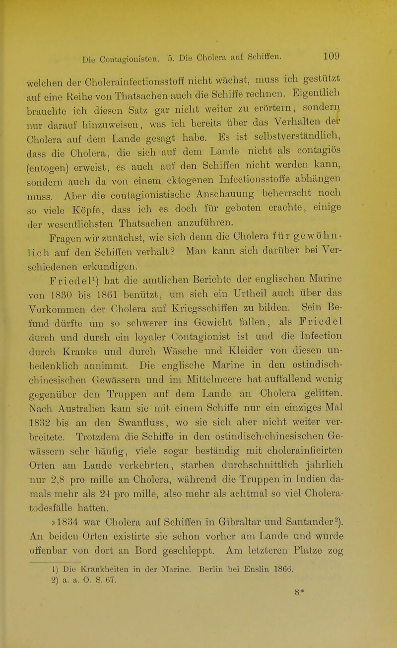 welchen der GholerainfectionsstofE nicht wäclist, muss ich gestützt ixut eine Reihe von Thatsachen auch die Scliiffe rechnen. Eigentlich hrauchte ich diesen Satz gar nicht weiter zu erörtern, sondenj nur darauf hinzuweisen, was ich bereits über das Verhalten der Cholera auf dem Lande gesagt habe. Es ist selbstverständlich, dass die Cholera, die sich auf dem Lande nicht als contagiös (entogen) erweist, es auch auf den Schiffen nicht werden kann, sondern auch da von einem ektogenen Lifectionsstoffe abhängen nmss. Aber die contagionistische Anschauung beherrscht noch so viele Köpfe, dass ich es doch für geboten erachte, einige der wesentlichsten Thatsachen anzuführen. Fraeen wir zunächst, wie sich denn die Cholera für gewöhn- lieh auf den Schiffen verhält? Man kann sich darüber bei Ver- schiedenen erkundigen. FriedeP) hat die amtlichen Berichte der enghschen Marine von 1830 bis 1861 benützt, um sich ein Urtheil auch über das Vorkommen der Cholera auf Kriegsschiffen zu bilden. Sein Be- fund dürfte um so schwerer ins Gewicht fallen, als Priedel durch und durch ein loyaler Contagionist ist und die Infection durch Kranke und durch Wäsche und Kleider von diesen un- bedenklich annimmt. Die enghsche Marine in den ostindisch- chinesischen Gewässern und im Mittelmeere hat auffallend wenig gegenüber den Truppen auf dem Lande an Cholera gelitten. Nach Austraheu kam sie mit einem Schilfe nur ein einziges Mal 1832 bis an den Swanüuss, wo sie sich aber nicht weiter ver- breitete. Trotzdem die Schiffe in den ostindisch-chinesischen Ge- wässern sehr häufig, viele sogar beständig mit cholerainficirten Orten am Lande verkehrten, starben durchschnittlich jährlich nur 2,8 pro mille an Cholera, während die Truppen in Indien da- mals mehr als 24 pro mille, also mehr als achtmal so viel Cholera- todesfälle hatten. »1834 war Cholera auf Schiffen in Gibraltar und Santander-). An beiden Orten existirte sie schon vorher am Lande und wurde offenbar von dort an Bord geschleppt. Am letzteren Platze zog 1) Diu Krankheiten in der Marine. Berlin bei Enslin 1866. 2) a. a. 0. S. 67. 8*