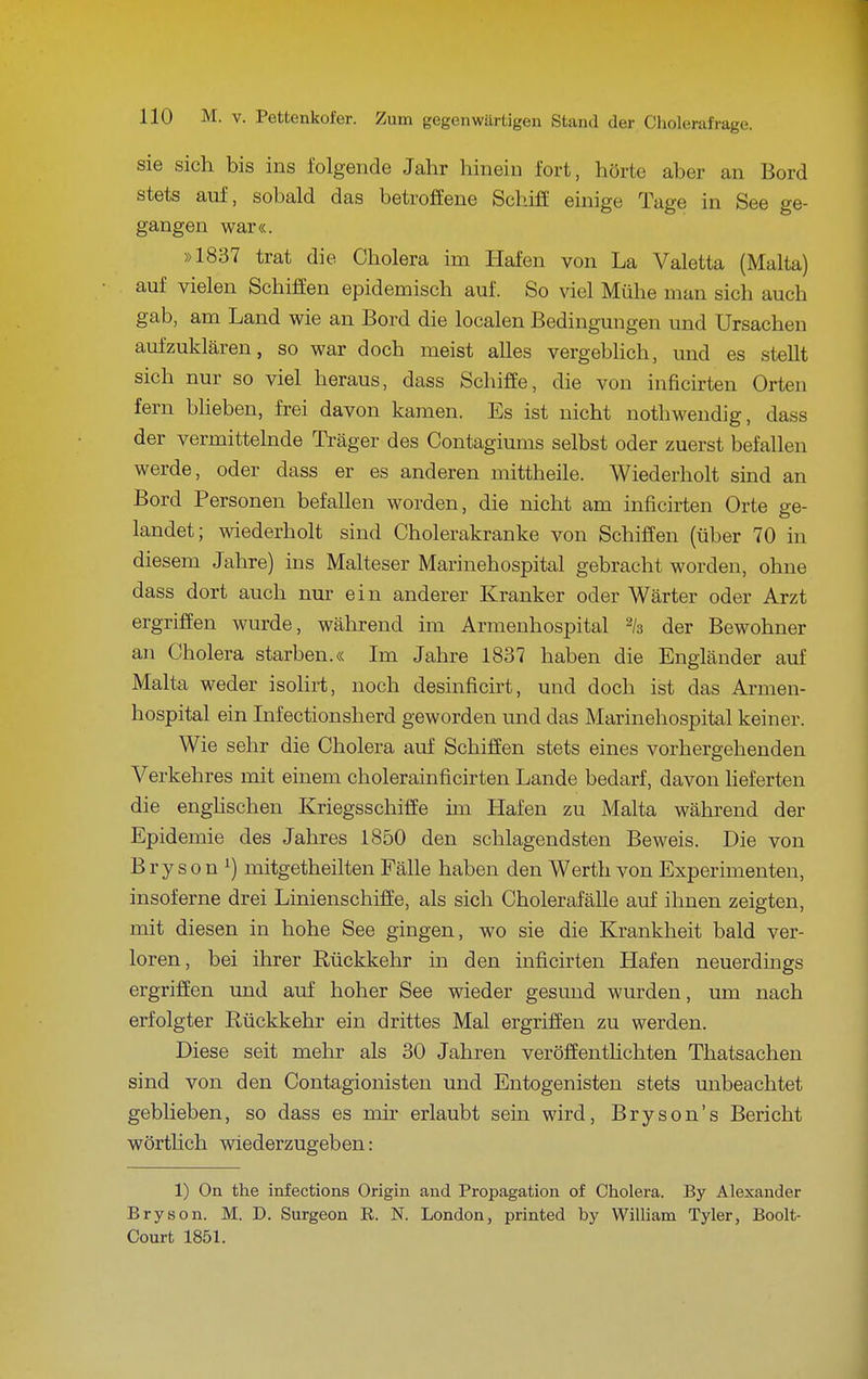 sie sich bis ins folgende Jahr hinein fort, hörte aber an Bord stets auf, sobald das betroffene Schiff einige Tage in See ge- gangen war«. »1837 trat die Cholera im Hafen von La Valetta (Malta) auf vielen Schiffen epidemisch auf. So viel Mühe man sich auch gab, am Land wie an Bord die localen Bedingungen und Ursachen aufzuklären, so war doch meist alles vergeblich, und es stellt sich nur so viel heraus, dass Schiffe, die von inficirten Orten fern blieben, frei davon kamen. Es ist nicht nothwendig, dass der vermittehide Träger des Contagiums selbst oder zuerst befallen werde, oder dass er es anderen mittheile. Wiederholt sind an Bord Personen befallen worden, die nicht am inficirten Orte ge- landet; wiederholt sind Cholerakranke von Schiffen (über 70 in diesem Jahre) ins Malteser Marinehospital gebracht worden, ohne dass dort auch nur ein anderer Kranker oder Wärter oder Arzt ergriffen wurde, während im Armenhospital % der Bewohner an Cholera starben.« Im Jahre 1837 haben die Engländer auf Malta weder isolirt, noch desinficirt, und doch ist das Armen- hospital ein Infectionsherd geworden und das Marinehospital keiner. Wie sehr die Cholera auf Schiffen stets eines vorhergehenden Verkehres mit einem cholerainficirten Lande bedarf, davon lieferten die enghschen Kriegsschiffe im Hafen zu Malta während der Epidemie des Jahres 1850 den schlagendsten Beweis. Die von B r y s 0 n 1) mitgetheilten Fälle haben den Werth von Experimenten, insoferne drei Linienschiffe, als sich Cholerafälle auf ihnen zeigten, mit diesen in hohe See gingen, wo sie die Krankheit bald ver- loren, bei ihrer Rückkehr in den inficirten Hafen neuerdings ergriffen und auf hoher See wieder gesmid wurden, um nach erfolgter Rückkehr ein drittes Mal ergriffen zu werden. Diese seit mehr als 30 Jahren veröffentlichten Thatsachen sind von den Contagionisten und Entogenisten stets unbeachtet geblieben, so dass es mir erlaubt sein wird, Bryson's Bericht wörthch wiederzugeben: 1) On the infections Origin and Propagation of Cholera. By Alexander Bryson. M. D. Surgeon R. N. London, printed by William Tyler, Boolt- Court 1851.