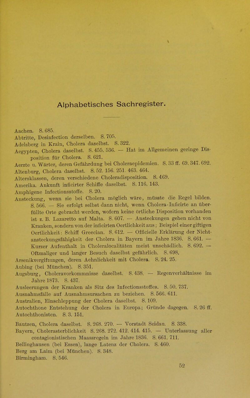Alphabetisches Sachregister. Aachen. S. 685. Abtritte, Desinfection derselben. S. 705. Adelsberg in Krain, Cholera daselbst. S. 322. Aegypten, Cholera daselbst. S. 455. 536. — Hat im Allgemeinen geringe Dis- position für Cholera. S. 621. Aerzte u. Wärter, deren Gefährdung bei Choleraepidemien. S. 33 ff. 69. 347. 692. Altenburg, Cholera daselbst. S. 52. 156. 251. 463. 464. Altersklassen, deren verschiedene Choleradisposition. S. 469. Amerika. Ankunft inficirter Schiffe daselbst. S. 116. 143. Amphigene Infectionsstoffe. S. 20. Ansteckung, wenn sie bei Cholera möglich wäre, müsste die Regel bilden, g 566. — Sie erfolgt selbst dann nicht, wenn Cholera-Inficirte an über- füllte Orte gebracht werden, wofern keine örtliche Disposition vorhanden ist z. B. Lazarette auf Malta. S. 607. — Ansteckungen gehen nicht von Kranken, sondern von der inficirten Oertlichkeit aus; Beispiel einer giftigen Oerthchkeit: Schiff Greecian. S. 612. — Officielle Erklärung der Nicht- ansteckungsfähigkeit der Cholera in Bayern im Jahre 1836. S. 661. — Kurzer Aufenthalt in Choleralocalitäten meist unschädlich. S. 692. — Oftmaliger und langer Besuch daselbst gefährlich. S. 698. Arsenikvergiftungen, deren Aehnlichkeit mit Cholera. S. 24. 25. Aubing (bei München). S. 351. Augsburg, Choleravorkommnisse daselbst. S. 438. — Eegenverhältnisse im Jahre 1873. S. 437. Ausleerungen der Kranken als Sitz des Infectionsstoffes. S. 50. 737. Ausnahmsfälle auf Ausnahmsursachen zu beziehen. S. 566. 611. Australien, Einschleppung der Cholera daselbst. S. 109. Autochthone Entstehung der Cholera in Europa; Gründe dagegen. S. 26 ff. Autochthonisten. S. 3. 151. Bautzen, Cholera daselbst. S. 268. 270. — Vorstadt Seidau. S. 338. Bayern, Cholerasterblichkeit S. 268. 272. 412. 414. 415. — Unterlassung aller contagionistischen Maassregeln im Jahre 1836. S. 661. 711. Bellinghausen (bei Essen), lange Latenz der Cholera. S. 460. Berg am Laim (bei München). S. 348. Birmingham. S. 546. 52
