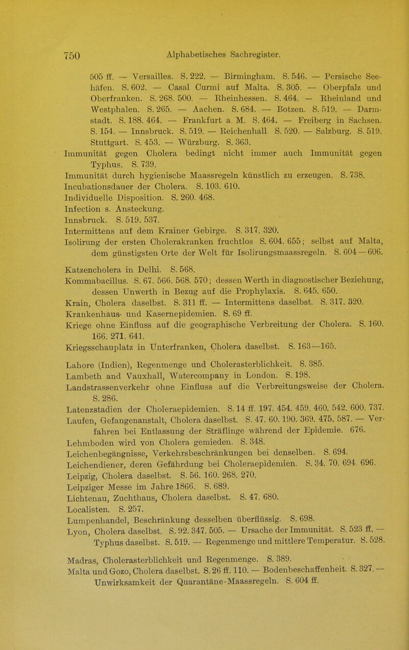 505 i¥. — Versailles. S. 222. — Birmingham. S. 546. — Persische See- häfen. S. 602. — Casal Curmi auf Malta. S. 305. — Oberpfalz und Oberfranken. S. 268. 500. — Eheinhessen. S. 464. — Rheinland und Westphalen. S. 265. — Aachen. S. 684. — Bötzen. S. 519. — Darm- stadt. S. 188. 464. — Frankfurt a. M. S. 464. — Freiberg in Sachsen. S. 154. — Innsbruck. S. 519. — Eeichenhall. S. 520. — Salzburg. S. 519. Stuttgart. S. 453. — Würzburg. S. 363. Immunität gegen Cholera bedingt nicht immer auch Immunität gegen Typhus. S. 739. Immunität durch hygienische Maassregeln künstlich zu erzeugen. S. 738. Incubationsdauer der Cholera. S. 103. 610. Individuelle Disposition. S. 260. 468. Infection s. Ansteckung. Innsbruck. S. 519. 537. Intermittens auf dem Krainer Gebirge. S. 317. 320. Isolirung der ersten Cholerakranken fruchtlos S. 604. 655; selbst auf Malta, dem günstigsten Orte der Welt füi- Isolirungsmaassregeln. S. 604 —606. Katzencholera in Delhi. S. 568. Kommabacillus. S. 67. 566. 568. 570; dessen Werth in diagnostischer Beziehung, dessen TJnwerth in Bezug auf die Prophylaxis. S. 645. 650. Krain, Cholera daselbst. S. 311 ff. — Intermittens daselbst. S. 317. 320. Krankenhaus- und Kasernepidemien. S. 69 ff. Kriege ohne Einfluss auf die geographische Verbreitung der Cholera. S. 160. 166. 271. 641. Kriegsschauplatz in Ünterfranken, Cholera daselbst. S. 163—165. Labore (Indien), Regenmenge und Oholerasterblichkeit. S. 385. Lambeth and Vauxhall, Watercompany in London. S. 198. Landstrassenverkehr ohne Einfluss auf die Verbreitungsweise der Cholera. S. 286. Latenzstadien der Choleraepidemien. S. 14 ff. 197. 454. 459. 460. 542. 600. 737. Laufen, Gefaugenanstalt, Cholera daselbst. S. 47. 60.190. 369. 475. 587. — Ver- fahren bei Entlassung der SträfHnge während der Fjpidemie. 676. Lehmboden wird von Cholera gemieden. S. 348. Leichenbegängnisse, Verkehrsbeschränkungen bei denselben. S. 694. Leichendiener, deren Gefährdung bei Oholeraepidemien. S. 34. 70. 694. 696. Leipzig, Cholera daselbst. S. 56. 160. 268. 270. Leipziger Messe im Jahre 1866. S. 689. Lichtenau, Zuchthaus, Cholera daselbst. S. 47. 680. Localisten. S. 257. Lumpenhandel, Beschränkung desselben überflüssig. S. 698. Lyon, Cholera daselbst. S. 92. 347. 505. — Ursache der Immunität. S. 523 ff. — Typhus daselbst. S. 519. — Regenmenge und mittlere Temperatur. S. 528. Madras, Cholerasterblichkeit und Regenmenge. S. 389. Malta undGozo, Cholera daselbst. S.26 ff. 110. — Bodenbeschaffenheit. S. 327. ~ Unwirksamkeit der Quarantäne-Maassregeln. S. 604 ff.