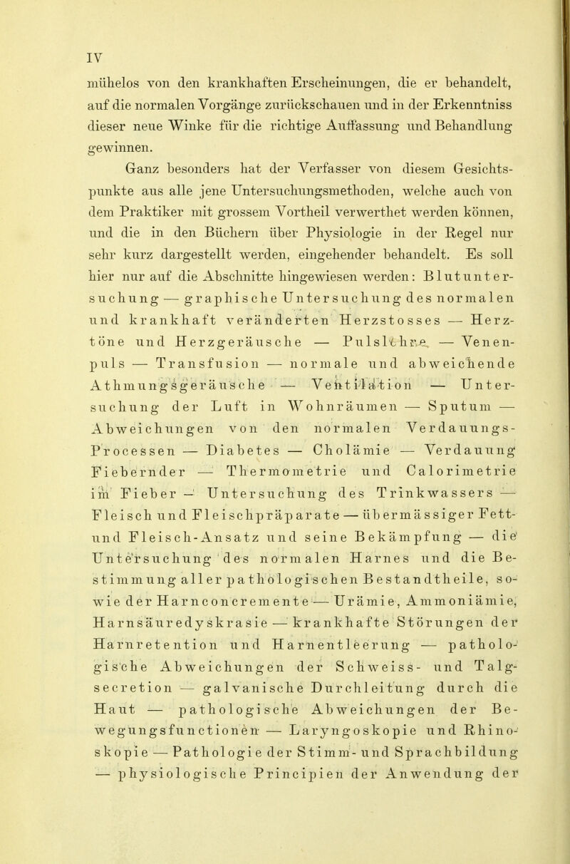 mülielos von den krankhaften Erscheinungen, die er behandelt, auf die normalen Vorgänge zurückschauen und in der Erkenntniss dieser neue Winke für die richtige Auffassung und Behandlung gewinnen. Ganz besonders hat der Verfasser von diesem Gesichts- punkte aus alle jene Untersuchungsmethoden, welche auch von dem Praktiker mit grossem Vortheil verwerthet werden können, und die in den Büchern über Physiologie in der Regel nur sehr kurz dargestellt werden, eingehender behandelt. Es soll hier nur auf die Abschnitte hingewiesen werden: Blut Unter- suchung — graphische Untersuchung des normalen und krankhaft veränderten Herzstosses — Herz- töne und Herzgeräusche — Pulsl'6hre — Venen- puls — Transfusion — normale und abweichende i^thmungögeräusche — Veht i-'ldtion — Unter- suchung der Luft in Wohnräumen — Sputum — Abweichungen von den normalen Verdauungs- Processen — Diabetes — Cholämie — Verdauung Fiebernder —'■ Thermametrie und Calorimetrie im Fieber — Untersuchung des Trinkwassers — Fleisch und Fleischpräparate — übermässiger Fett- und Fleisch-Ansatz und seine Bekämpfung — die' Unt CT suchung des normalen Harnes und die Be- stimmung aller pat h ö 1 o gi s chenBestan dt heile, so- wie der Harnconcremente-—Urämie, Ammoniämie, Harnsäuredyskrasie —krankhafte Störungen der Harnret e ntion und Harnentleerung — patholo- gis'che Abweichungen der Schweiss- und Talg- secretion — galvanische Durchleitung durch die Haut -— pathologische Abweichungen der Be- wegungsfunctionen — Laryngoskopie und Rhino- skopie — Pathologie der Stimm-und Sprachbildung — physiologische Principien der Anwendung dei^