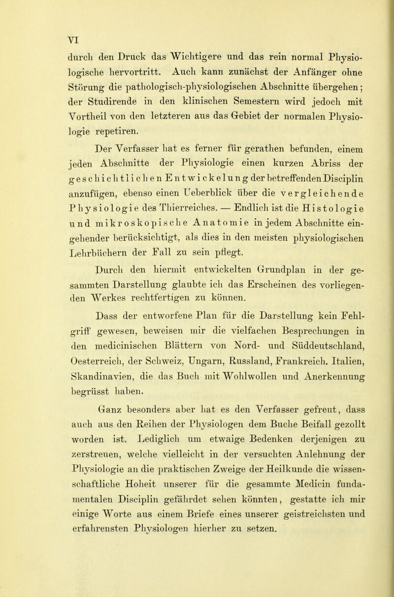 durcli den Druck das Wichtig er e und das rein normal Physio- logische hervortritt. Auch kann zunächst der Anfänger ohne Störung die pathologisch-physiologischen Abschnitte übergehen; der Studirende in den klinischen Semestern wird jedoch mit Vortheil von den letzteren aus das Gebiet der normalen Physio- logie repetiren. Der Verfasser hat es ferner für gerathen befunden, einem jeden Abschnitte der Physiologie einen kurzen Abriss der geschichtlichenEntwickelung der betreffenden Disciplin anzufügen, ebenso einen Ueberblick über die vergleichende Physiologie des Thierreiches. — Endlich ist die Histo 1 ogie und mikroskopische Anatomie in jedem Abschnitte ein- gehender berücksichtigt, als dies in den meisten physiologischen Lehrbüchern der Fall zu sein pflegt. Durcli den hiermit entwickelten Grundplan in der ge- sammten Darstellung glaubte ich das Erscheinen des vorliegen- den Werkes rechtfertigen zu können. Dass der entworfene Plan für die Darstellung kein Fehl- griff gewesen, beweisen mir die vielfachen Besprechungen in den medicinischen Blättern von Nord- und Süddeutschland, Oesterreich, der Schweiz, Ungarn, Russland, Frankreich. Italien, Skandinavien, die das Buch mit Wohlwollen und Anerkennung begrüsst haben. Ganz besonders aber hat es den Verfasser gefreut, dass auch aus den Reihen der Physiologen dem Buche Beifall gezollt worden ist. Lediglich um etwaige Bedenken derjenigen zu zerstreuen, welche vielleicht in der versuchten Anlehnung der Physiologie an die praktischen Zweige der Heilkunde die wissen- schaftliche Hoheit unserer für die gesammte Medicin funda- mentalen Disciplin gefährdet sehen könnten, gestatte ich mir einige Worte aus einem Briefe eines unserer geistreichsten und erfahrensten Physiologen hierher zu setzen. j 1