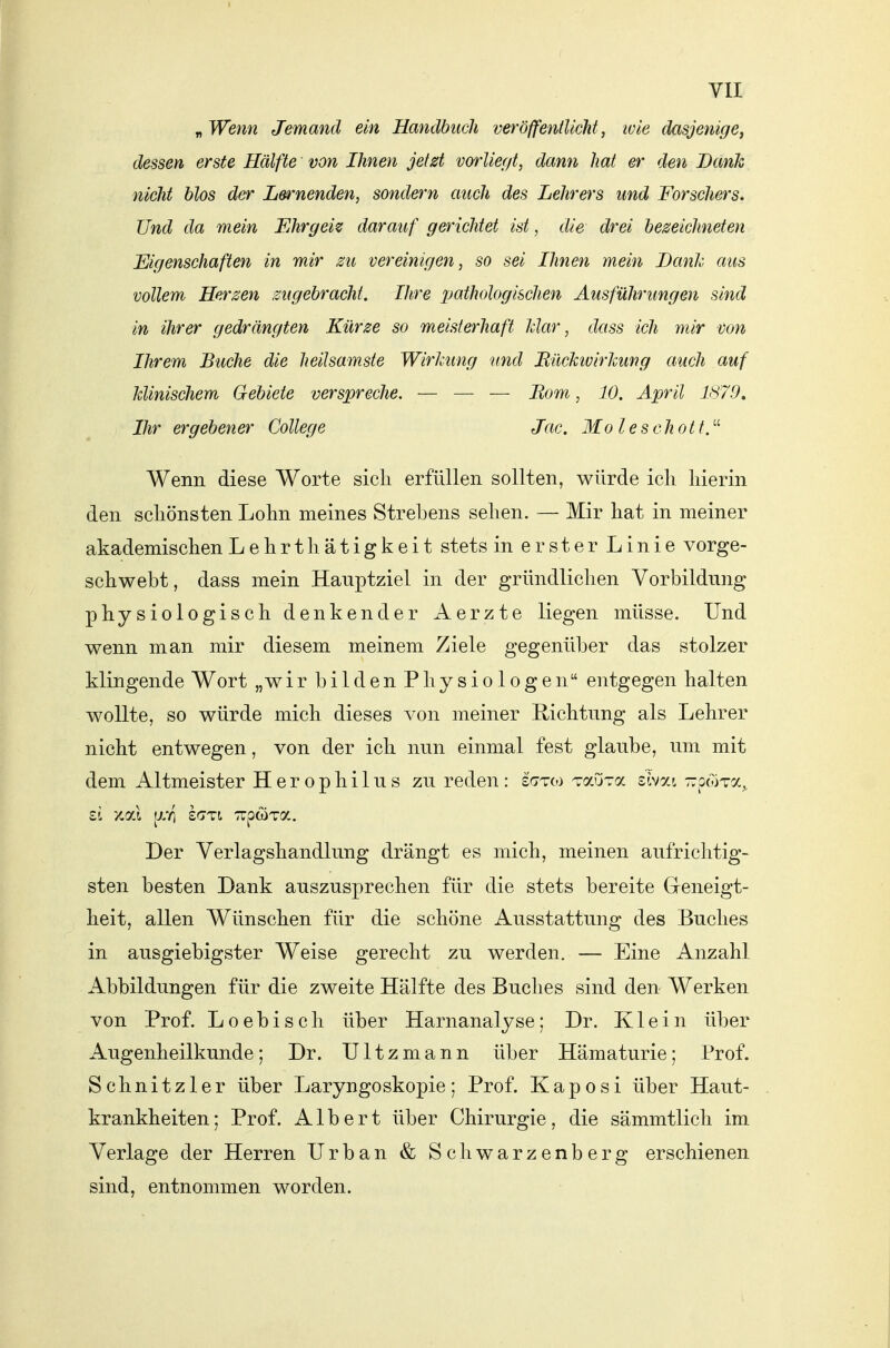 „Wenn Jemand ein Handbuch veröffentlicht, ivle dasjenige, dessen erste Hälfte von Ihnen jetzt vorliegt, dann hat er den Bank nicht blos der Lernenden, sondern auch des Lehrers und Forschers. Und da mein Ehrgeiz darauf gerichtet ist, die drei bezeichneten Eigenschaften in mir zu vereinigen, so sei Ihnen mein Banh aus vollem Herzen zugebracht. Ihre xtathologischen Ausführungen sind in ihrer gedrängten Kürze so meisterhaft Idar, dass ich mir von Ihrem Buche die heilsamste WirJmng und BücJctvirkiwg auch auf JcUnischem Gebiete verspreche. — — — Born, 10. April Ihr ergebener College Jac. Moleschott.'-^ Wenn diese Worte sich erfüllen sollten, würde ich hierin den schönsten Lohn meines Strebens sehen. — Mir hat in meiner akademischen Lehrt hätigkeit stets inersterLinie vorge- schwebt, dass mein Hauptziel in der gründlichen Vorbildung physiologisch denkender Aerzte liegen müsse. Und wenn man mir diesem meinem Ziele gegenüber das stolzer klingende Wort „wir b i 1 d en P hy s i o 1 o g en entgegen halten wollte, so würde mich dieses von meiner Richtung als Lehrer nicht entwegen, von der ich nun einmal fest glaube, um mit dem Altmeister Herophilus zu reden: £<7T(o Taura sivai -pwTa,, Der Verlagshandlung drängt es mich, meinen aufrichtig- sten besten Dank auszusprechen für die stets bereite Geneigt- heit, allen Wünschen für die schöne Ausstattung des Buches in ausgiebigster Weise gerecht zu werden. — Eine Anzahl Abbildungen für die zweite Hälfte des Buches sind den Werken von Prof. Loebisch über Harnanalyse; Dr. Klein über Augenheilkunde; Dr. Ultzmann über Hämaturie; Prof. Schnitzler über Laryngoskopie; Prof. Kaposi über Haut- krankheiten ; Prof. Albert über Chirurgie, die sämmtlich im Verlage der Herren Urban & Schwarzenberg erschienen sind, entnommen worden.