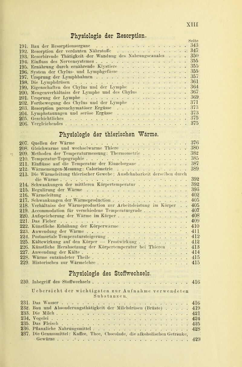 Physiologie der Resorption. Seite 191. Bau der Eesorptiousorgane 343 192. Eesorptioii der verda^^ten Nährstoffe ., 347 193. Resorbireude Tliätig^keit der Wandung des Nalirungscauales .... 350 194. Einfluss des Nervensystemes . . . . . . . 355 195. Ernährung durch ernährende Klystiere 355 196. System der Chylus- und Lymphgefässe • ..... 355 197. Ursprung der Lymphbahnen 357 198. Die Lymphdrüsen 361 199. Eigenschaften des Chylus und der Lymphe 364 200. Mengenverhältniss der Lymphe und des Chyhis 367 201. Ursprung der Lymphe j. . . . .. .. . .. 369, 202. Fortbewegung des Chylus und der Lymphe 371 203. Resorption parenchymatöser Ergüsse 373 204. Lymphstauungen und seröse Ergüsse , 373 205. Geschichtliches 375 206. Vergleichendes 375 Physiologie der thierischen Wärme. 207. Quellen der Wärme 376 208. Grleichwarme und wechselwarme Thiere 380 209. Methoden der Temperaturmessung: Thermometric 382 210. Temperatur-Topographie 385 211. Einflüsse auf die Temperatur der Einzelorgane •; 387 212. Wärmemengen-Messung: Calorimetrie 389 213. Die Wärmeleitung tliierischer G-ewebe ; Ausdehnbarkeit derselben durch die Wärme • 392 214. Schwankungen der mittleren Körpertemperatur 392 215. Regulirung der Wärme '. 393 216. Wärmeleitung 402 217. Schwankungen der Wärmeproduction 405 218. Verliältniss der Wärmeproduction zur Arbeitsleistung im Körper . . 405 219. Accommodation für verschiedene Temperaturgrade 407 220. Aufspeicherung der Wärme im Körper , . . 408 22L Das Fieber 409 222. Künstliche Erhöhung der Körperwärme . 410 223. Anwendung der Wärme . • . 411 224. Postmortale Temperatursteigerung 412' 225. Kältewirkung auf den Körper —■ Frostwirkung 412 226. Künstliche Herabsetzung der Körpertemperatur bei Thieren .... 413 227. Anwendung der Kälte 414 228. Wärme entzündeter Theile 415 229. Historisches zur Wärmelehre 415 Physiologie des Stoffwechsels. 230. Inbegriff des Stoffwechsels 416^ Uebersicht der wichtigsten zur Aufnahme verwendeten Substanzen. 231. Das Wasser 416 232. Bau und Absonderungsthätigkeit der Milchdrüsen (Brüste) 419 233. Die Milch 421 234. Vogelei 424 235. Das Fleisch . 425 236. Pflanzliche Nahrungsmittel 428 237. Die Genussmittel: Kaffee, Thee, Chocolade, die alkoholischen Getränke, Gewürze 429