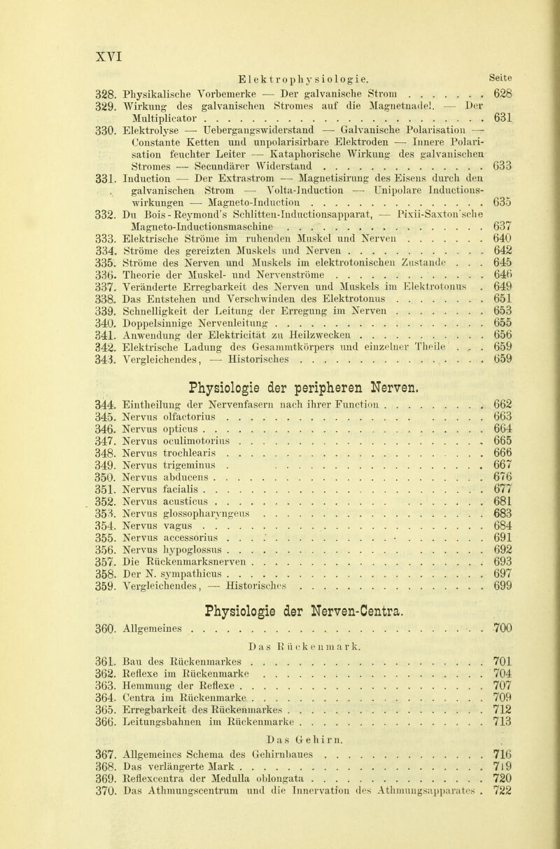 Elektrophysiologie. Seite 328. Physikalische Vorbemerke — Der galvanische Strom 628 329. Wirkung des galvanischen Stromes auf die Magnetnadel. — Der Multiplicator 631 330. Elektrolyse —- Uebergangswiderstand — Galvanische Polarisation — Constante Ketten und unpolarisirbare Elektroden — Innere Polari- sation feuchter Leiter — Kataphorische Wirkung des galvanischen Stromes — Secundärer Widerstand 633 331. Induction — Der Extrastrom — Magnetisirung des Eisens durch den galvanischen Strom — Volta-lnduction — Unipolare Inductions- wirkungen — Magneto-Induction 635 332. Du Bois - Reymoud's Schlitten-Inductionsapparat, — Pixii-Saxton'sche Magneto-Inductionsmaschine 637 333. Elektrische Ströme im ruhenden Muskel und Nerven 640 334. Ströme des gereizten Muskels und Nerven 642 335. Ströme des Nerven und Muskels im elektrotonischen Zustande . . . 645 336. Theorie der Muskel- und Nervenströme 646 337. Veränderte Erregbarkeit des Nerven und Muskels im Elektrotonus . 649 338. Das Entstehen und Verschwinden des Elektrotonus . 651 339. Schnelligkeit der Leitung der Erregung im Nerven 653 340. Doppelsinnige Nervenleitung 655 341. Anwendung der Elektricität zu Heilzwecken 656 342. Elektrische Ladung des Gesammtkörpers und einzelner Theile . .. . 659 343. Vergleichendes, — Historisches 659 Physiologie der peripheren Nerven. 344. Eintheilung der Nervenfasern nach ihrer Function 662 345. Nervus olfactorius 663 346. Nervus opticus 664 347. Nervus oculimotorius , 665 348. Nervus trochlearis 666 349. Nervus trigeminus . 667 350. Nervus abducens 676 351. Nervus facialis 677 352. Nervus acusticus 681 353. Nervus glossopharyngeus 683 354. Nervus vagus 684 355. Nervus accessorius . . . • 691 356. Nervus hypoglossus 692 357. Die Rückenmarksnerven . 693 358. Der N. sympathicus 697 359. Vergleichendes, — Historisches 699 Physiologie der Nerven-Centra. 360. Allgemeines ■. . 700 D a s R ü e k e n in a r k. 361. Bau des Rückenmarkes 701 362. Reflexe im Rückenmarke 704 363. Hemmung der Reflexe 707 364. Centra im Rückenmarke 709 365. Erregbarkeit des Rückenmarkes 712 366. Leitungsbahnen im Rückenmarke 713 Das Gehirn. 367. Allgemeines Schema des Gehirnbaues 716 368. Das verlängerte Mark 7l9 369. Reflexcentra der MeduUa oblongata 720 370. Das Athmungscentrum und die Innervation des Athmuugsap})arates . 722