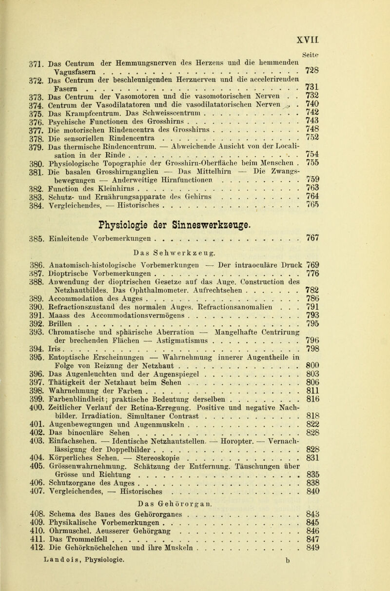 Seite 371. Das Centram der Hemmungsnerven des Herzens und die hemmenden Vagusfasern 728 372. Das Centrum der beschleunigenden Herznerven und die accelerirenden Fasern 731 373. Das Centrum der Vasomotoren und die vasomotorischen Nerven . . 732 374. Centram der Vasodilatatoren und die vasodilatatorischen Nerven . 740 375. Das Krampfcentrum. Das Schweisscentrum 742 376. Psychische Functionen des Grosshirns 743 377. Die motorischen Eindencentra des Grosshirns 748 378. Die sensoriellen Eindencentra 752 379. Das thermische Eindencentruni. — Abweichende Ansicht von der Locali- sation in der Einde 754 380. Physiologische Topographie der Grosshirn-Oberfläche beim Menschen . 755 381. Die basalen Grosshirnganglien — Das Mittelhirn — Die Zwangs- bewegungen — Anderweitige Hirnfunctionen 759 382. Function des Kleinhirns 763 383. Schutz- und Ernährungsapparate des Gehirns 764 384. Vergleichendes, — Historisches . 765 Physiologie der Sinneswerkzeuge. 885. Einleitende Vorbemerkungen 767 D a s S e h w e r k z e u g. 386. Anatomisch-histologische Vorbemerkungen — Der intraoculäre Druck 769 387. Dioptrische Vorbemerkungen 776 388. Anwendung der dioptrischen Gesetze auf das Auge. Construction des Netzhautbildes. Das Ophthalmometer. Aufrechtsehen 782 389. Accommodation des Auges 786 390. Refractionszustand des normalen Auges. Eefractionsanomalien . . . 791 391. Maass des Accommodationsvermögens 793 392. Brillen 795 393. Chromatische und sphärische Aberration — Mangelhafte Centrirung der brechenden Flächen — Astigmatismus 796 394. Iris 798 395. Entoptische Erscheinungen — Wahrnehmung innerer Augentheile in Folge von Reizung der Netzhaut 800 396. Das Augenleuchten und der Augenspiegel 803 397. Thätigkeit der Netzhaut beim Sehen 806 398. Wahrnehmung der Farben 811 399. Farbenblindheit; praktische Bedeutung derselben 816 400. Zeitlicher Verlauf der Retina-Erregung. Positive und negative Nach- bilder. Irradiation. Simultaner Contrast 818 401. Augenbewegungen und Augenmuskeln 822 402. Das binoculäre Sehen 828 403. Einfachsehen. — Identische Netzhautstellen. —■ Horopter. — Vernach- lässigung der Doppelbilder 828 404. Körperliches Sehen. — Stereoskopie 831 405. Grössenwahrnehmung. Schätzung der Entfernung. Täuschungen über Grösse und Eichtung 835 406. Schutzorgane des Auges 838 407. Vergleichendes, — Historisches 840 Das Gehörorgan. 408. Schema des Baues des Gehörorganes 843 409. Physikalische Vorbemerkungen . 845 410. Ohrmuschel. Aeusserer Gehörgang 846 411. Das Trommelfell 847 412. Die Gehörknöchelchen und ihre Muskeln . 849 L a n d 0 i s, Physiologie. b