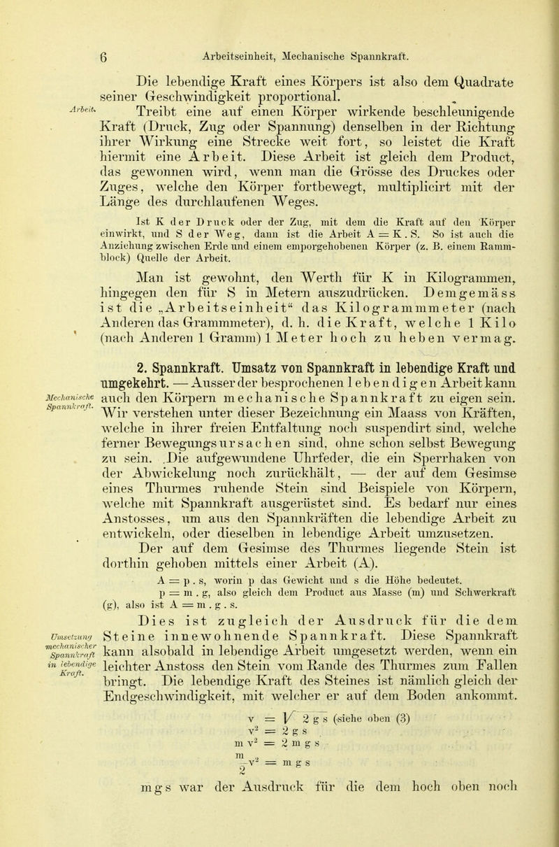 Die lebendige Kraft eines Körpers ist also dem Quadrate seiner Geschwindigkeit proportional. Ariejt. Treibt eine auf einen Körper wirkende beschleunigende Kraft (Druck, Zug oder Spannung) denselben in der Richtung ihrer Wirkung eine Strecke weit fort, so leistet die Kraft hiermit eine Arbeit. Diese Arbeit ist gleich dem Producta das gewonnen wird, wenn man die Grösse des Druckes oder Zuges, welche den Körper fortbewegt, multiplicirt mit der Länge des durchlaufenen Weges. Ist K der Druck oder der Zug, mit dem die Kraft auf den Körper einwirkt, und S der Weg, dann ist die Arbeit A = K . S. So ist auch die Anziehung zwischen Erde und einem emporgehobenen Körper (z. B. einem Eamm- block) Quelle der Arbeit. Man ist gewohnt, den Werth für K in Kilogrammen^ hingegen den für S in Metern auszudrücken. Demgemäss ist die „Arbeitseinheit das Kilogrammmeter (nach Anderen das Grammmeter), d.h. dieKraft, welche iKilo (nach Anderen 1 Gramm) 1 Meter hoch zu heben vermag. 2. Spannkraft. Umsatz von Spannkraft in lebendige Kraft und umgekehrt. — Ausser der besprochenen lebendigen Arbeit kann Mechanische aucli dcu Körpcm mechanische Spannkraft zu eigen sein. spanniraß. verstehen unter dieser Bezeichnung ein Maass von Kräften, welche in ihrer freien Entfaltung noch suspendirt sind, welche ferner Bewegungsur Sachen sind, ohne schon selbst Bewegung zu sein. .Die aufgewundene Uhrfeder, die ein Sperrhaken von der Abwickelung noch zurückhält, — der auf dem Gesimse eines Thurmes ruhende Stein sind Beispiele von Körpern, welche mit Spannkraft ausgerüstet sind. Es bedarf nur eines Anstosses, um aus den Spannkräften die lebendige Arbeit zu entwickeln, oder dieselben in lebendige Arbeit umzusetzen. Der auf dem Gesimse des Thurmes liegende Stein ist dorthin gehoben mittels einer Arbeit (A). A = p . s, worin p das Gewicht und s die Höhe bedeutet, p = m . g, also gleich dem Product aus Masse (m) und Schwerkraft (g), also ist A = m , g . s. Dies ist zugleich der Ausdruck für die dem umsctzunu Stciuc iunewohnendc Spannkraft, Diese Spannkraft ^splmikr^'ß kann alsobald in lebendige Arbeit umgesetzt werden, wenn ein ^KrÜft '^ leichter Anstoss den Stein vom Rande des Thurmes zum Fallen bringt. Die lebendige Kraft des Steines ist nämlich gleich der Endgeschwindigkeit, mit welcher er auf dem Boden ankommt. V = 1/ 2 g s (siehe oben (3) = 2 g s m v '^ = 2 m g s m -v^ = m g s mgs war der Ausdruck für die dem hoch oben noch