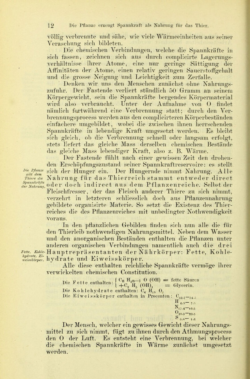 1 2 Die Pflanze erzeugt Spannkraft als Nahrung für das Tliier. völlig verbrennte und sälie, wie viele Wärmeeinheiten aus seiner Verasclmng sich bildeten. Die chemischen Verbindungen, welche die Spannkräfte in sich fassen, zeichnen sich ans durch complicirte Lagerungs- verhältnisse ihrer Atome, eine nur geringe Sättigung der Affinitäten der Atome, einen relativ geringen Sauerstoffgehalt und die grosse Neigung und Leichtigkeit zum Zerfalle. Denken wir uns den Menschen zunächst ohne Nalirungs- zufulir. Der Fastende verliert stündlich 50 Grramm au seinem Körpergewicht, sein die Spannkräfte bergendes Körpermaterial wird also verbraucht. Unter der Aufnahme von 0 findet nämlich fortwährend eine Verbrennung statt; durch den Ver- brennungsprocess werden aus den complicirteren Körperbeständen einfachere umgebildet, wobei die zwischen ihnen herrschenden Spannkräfte in lebendige Kraft umgesetzt werden. Es bleibt sich gleich, ob die Verbrennung schnell oder langsam erfolgt, stets liefert das gleiche Mass derselben chemischen Bestände das gleiche Mass lebendiger Kraft, also z. B. Wärme. Der Fastende fühlt nach einer gewissen Zeit den drohen- den Erschöpfungszustand seiner Spannkraftreservoire: es stellt ^%i/dem ^^^'^ Hunger ein. Der Hungernde nimmt Nahrung. Alle Thiere die Nahruug für das Thierreicli stammt entweder direct rferXtrS, 0 d e r doch in direct aus dem Pflanzenreiche. Selbst der Fleischfresser, der das Fleisch anderer Thiere zu sich nimmt, verzehrt in letzteren schliesslich doch aus Pflanzennahrung gebildete organisirte Materie. So setzt die Existenz des Thier- reiches die des Pflanzenreiches mit unbedingter Nothwendigkeit voraus. In den pflanzlichen Grebilden flnden sich nun alle die für den Thierleib nothwendigen Nahrungsmittel. Neben dem Wasser und den anorganischen Beständen enthalten die Pflanzen unter anderen organischen Verbindungen namentlich auch die drei Fette. iToÄZe-Hauptrepräsentanten der Nährkörper: Fette, Kohle- hydrate, Ei- -, ^ , ^ ^ ^-r - • ^ weisskärper. hjdratc uud Liweisskorpcr. Alle diese enthalten reichliche Spannkräfte vermöge ihrer verwickelten chemischen Constitution. Die Fette enthalten: { IV^^rVoNf= 'fl' l 4-C3 H. (OH)^ = Glycerin. Die Kohlehydrate enthalten: H,,^ Oj Die E i w e i s sk ö rp e r enthalten in Procenten : C.2,7—54 H e,9— 7,;i ^20.9~23.5 ^ 0.«— l.fi Der Mensch, welcher ein gewisses G-ewicht dieser Nahrungs- mittel zu sich nimmt, fügt zu ihnen durch den Athmungsprocess den 0 der Luft. Es entsteht eine Verbrennung, bei welcher die chemischen Spannkräfte in Wärme zunächst umgesetzt werden.