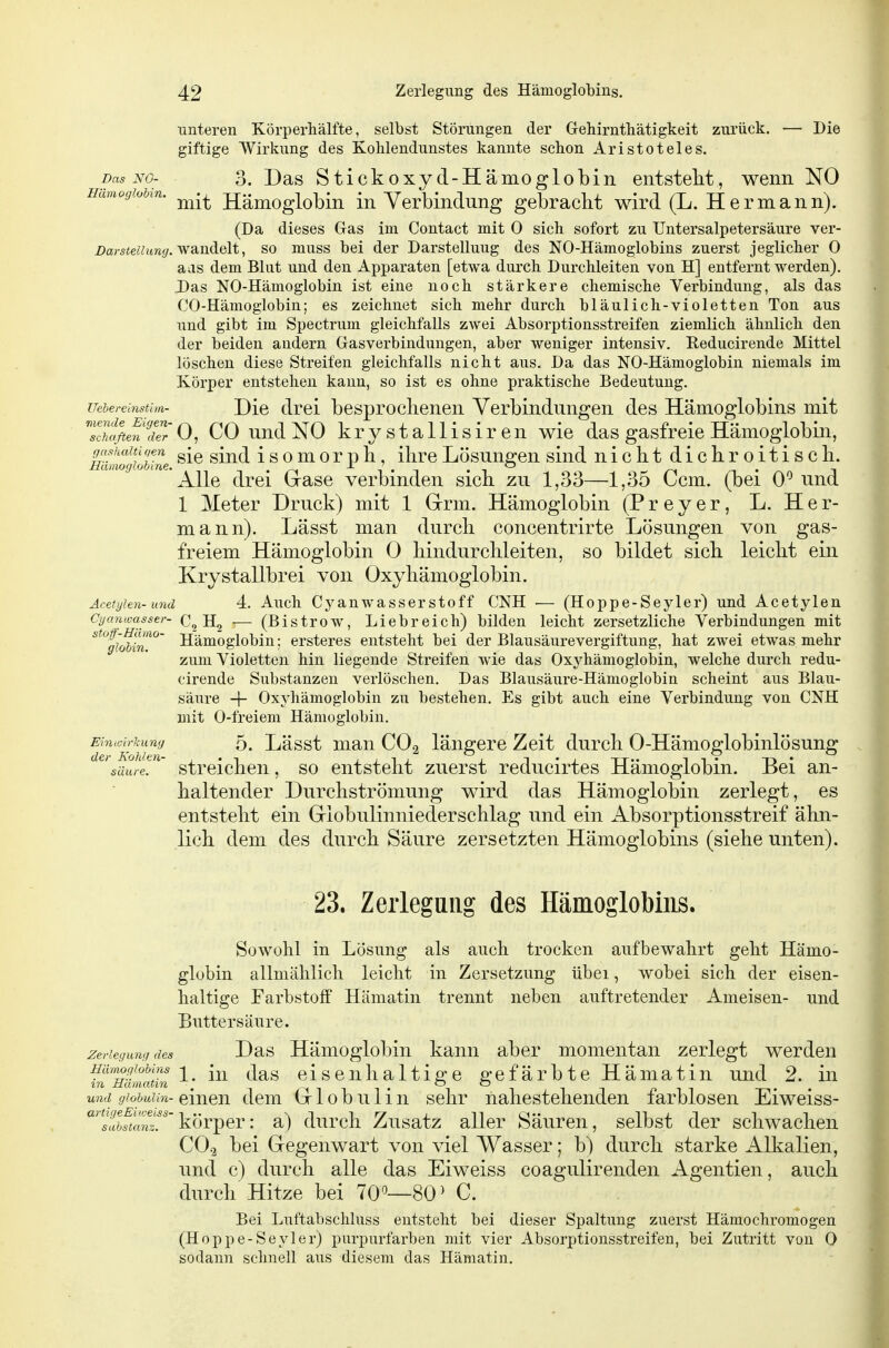 unteren Körperhälfte, selbst Störungen der Gehirntbätigkeit zurück. — Die giftige Wirkung des Kohlendunstes kannte scbon Aristoteles. Das NO- 3. Das Stickoxyd-Hämoglobin entstellt, wenn NO Hämoglobin. Hämoglobin in Verbindung gebracbt wird (L. Hermann). (Da dieses Gas im Contact mit 0 sich sofort zu TJntersalpetersäure ver- Z)ars<ez;«ra(/. wandelt, so muss bei der Darstellung des NO-Hämoglobins zuerst jeglicher 0 aas dem Blut und den Apparaten [etwa durch Durchleiten von H] entfernt werden). Das NO-Hämoglobin ist eine noch stärkere chemische Verbindung, als das CO-Hämoglobin; es zeichnet sich mehr durch bläulich-violetten Ton aus und gibt im Spectrum gleichfalls zwei Absorptionsstreifen ziemlich ähnlich den der beiden andern Gasverbindungen, aber weniger intensiv. Reducirende Mittel löschen diese Streifen gleichfalls nicht aus. Da das NO-Hämoglobin niemals im Körper entstehen kann, so ist es ohne praktische Bedeutung. uehereinstini. Dic drei bcsproclienen Verbindungen des Hämoglobins mit r\ nr --. chaften der mende Eigen- ]^pyg^allisiren wie das gasfreie Hämoglobin mlmghMne ^^^^ isomorph, ihre Lösungen sind nicbt dicliroitiscli. Alle drei Grase verbinden sieb zu 1,33—1,35 Ccm. (bei 0*^ und 1 Meter Druck) mit 1 Grrm. Hämoglobin (P r e y e r, L.Her- mann). Lässt man durch concentrirte Lösungen von gas- freiem Hämoglobin 0 liindurcbleiten, so bildet sieb leicbt ein Krystallbrei von Oxyliämoglobin. Acefyien-und 4. Auch Cj'anwasserstoff CNH •— (Hoppe-Seyler) und Acetylen Cyanwasser- C, H„ :— (Bistrow, Liebreich) bilden leicht zersetzliche Verbindungen mit gloUn. stof-Hamo- jj^moglobiu; ersteres entsteht bei der Blausäurevergiftung, hat zwei etwas mehr zum Violetten hin liegende Streifen wie das Oxj^hämoglobin, welche durch redu- cirende Substanzen verlöschen. Das Blausäure-Hämoglobin scheint aus Blau- säure -\- Oxyhämoglobin zu bestehen. Es gibt auch eine Verbindung von CNH mit 0-freiem Hämoglobin. Ehuoirkung 5. Lässt man CO2 längere Zeit durch 0-Hämoglobinlösung ^'säure^l ' streichen, so entsteht zuerst reducirtes Hämoglobin. Bei an- haltender Durchströmung wird das Hämoglobin zerlegt, es entsteht ein Giobulinniederschlag und ein Absorptionsstreif ähn- lich dem des durch Säure zersetzten Hämoglobins (siehe unten). 23. Zerlegung des Hämoglobins. Sowohl in Lösung als auch trocken aufbewahrt geht Hämo- globin allmählich leicht in Zersetzung übei, wobei sich der eisen- haltige Farbstoff Hämatin trennt neben auftretender Ameisen- und Buttersäure. Zerlegung des Das Hämogloblu kauu abcr momentan zerlegt werden ^n'mimaüii ^' ^^^^ eisenhaltige gefärbte Hämatin und 2. in und giohuiin-^vcim^ dcm GlobuHu sehr nahestehenden farblosen Eiweiss- 'llSrtnr'körper: a) durch Zusatz aller Säuren, selbst der schwachen CO.3 bei Gegenwart von \T.el Wasser; b) durch starke Alkalien, und c) durch alle das Eiweiss coagulirenden Agentien, auch durch Hitze bei 70^—80^ C. Bei Luftabschluss entstellt bei dieser Spaltung zuerst Hämochromogen (Hoppe-Seyler) purpurfarben mit vier Absorptionsstreifen, bei Zutritt von 0 sodann sclmell aus diesem das Hämatin.