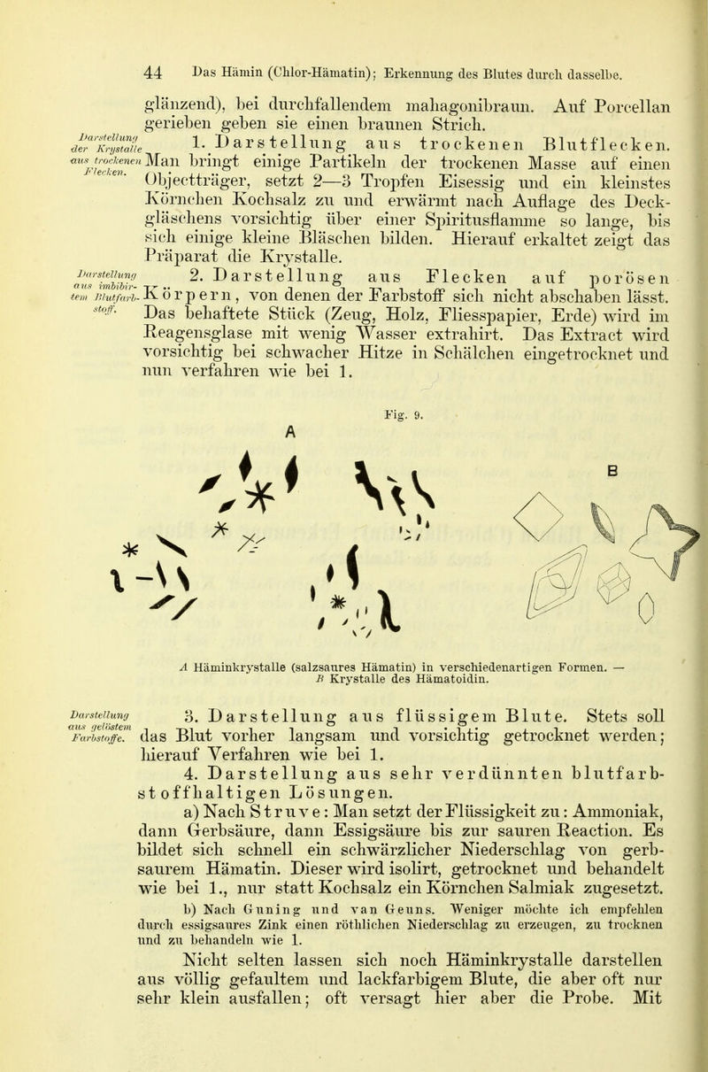 glänzend), bei durclifallendem maliagonibraun. Auf* Porcellan gerieben geben sie einen braunen Strich. J'X'sZi I.Darstellung aus trockenen Blutflecken. <^'''y^>^ockenenMan bringt einige Partikeln der trockenen Masse auf einen Objectträger, setzt 2—3 Tropfen Eisessig und ein kleinstes Körnchen Kochsalz zu und erwärmt nach Auflage des Deck- gläschens vorsichtig über einer Spiritusflamme so lange, bis sich einige kleine Bläschen bilden. Hierauf erkaltet zeigt das Präparat die Krystalle. a^TimliUr. .. ^' ^^©^^^g ^us Fleckcu auf porösen tem Jilutfarh- Körpern, von denen der rarbstoff* sich nicht abschaben lässt. Das behaftete Stück (Zeug, Holz, Fliesspapier, Erde) wird im Eeagensglase mit wenig Wasser extrahirt. Das Extra et wird vorsichtig bei schwacher Hitze in Schälchen eingetrocknet und nun verfahren wie bei 1. stoif. Fiff. 9. A Häminkrystalle (salzsaures Hämatin) in verschiedenartigen Formen. — B Krystalle des Hämatoidin. Darstellung 3. Darstclluug aus flüssigcm Blute. Stets soll Farbst^ffT das Blut vorhcr langsam und vorsichtig getrocknet werden; hierauf Verfahren wie bei 1. 4. Darstellung aus sehr verdünnten blutfarb- st offlialtigen Lösungen. a) Nach S t r u V e; Man setzt der Flüssigkeit zu: Ammoniak, dann Grerbsäure, dann Essigsäure bis zur sauren Reaction. Es bildet sich schnell ein schwärzlicher Niederschlag von gerb- saurem Hämatin. Dieser wird isolirt, getrocknet und behandelt wie bei 1., nur statt Kochsalz ein Körnchen Salmiak zugesetzt. b) Nach Guning und van Geuns. Weniger möchte ich empfelilen durch essigsaures Zink einen röthlichen Niederschlag zu erzeugen, zu trocknen und zu behandeln wie 1. Nicht selten lassen sich noch Häminkrystalle darstellen aus völlig gefaultem und lackfarbigem Blute, die aber oft nur sehr klein ausfallen; oft versagt hier aber die Probe. Mit