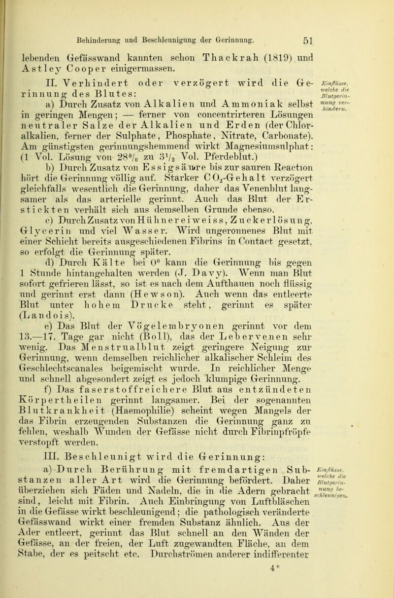 lebenden Grefässwand kannten sclion Thackrah (1819) und Astley Cooper einigermassen. IL Verhindert oder verzögert wird die Gre- Einflüsse, -i -r» 1 i welche die rinnung des Blutes: ^ Biutgenn- a) Durcli Zusatz von Alkalien und Ammoniak selbst '^S«™' in geringen Mengen; — ferner von concentrirteren Lösungen neutraler Salze der Alkalien und Erden (der Clilor- alkalien, ferner der Sulphate, Phosphate, Nitrate, Carbonate). Am günstigsten gerinnungshemmend wirkt Magnesiunisulphat: (1 Vol. Lösung von 28»/o zu 3V2 Vol. Pferdeblut.) b) Durch Zusatz von Essigsäu/re bis zur sauren Reaction hört die Gerinnung völlig auf. Starker C02-Grehalt verzögert gleichfalls wesentlich die Grerinnting, daher daö Venenblut lang- samer als das arterielle gerinnt. Auch das Blut der Er- stickten verhält sich aus demselben Grrunde ebenso. c) DurchZusatzvonHühnereiweiss, Zuckerlösung. Glycerin und viel Wasser. Wird ungeronnenes Blut mit einer Schicht bereits ausgeschiedenen Fibrins in Contact gesetzt, so erfolgt die Gerinnung später. d) Durch Kälte bei 0^ kann die Gerinnung bis gegen 1 Stunde hintangehalten werden (J. D a v y). Wenn man Blut sofort gefrieren lässt, so ist es nach dem Aufthauen noch flüssig und gerinnt erst dann (H e w s 0 n). Auch wenn das entleerte Blut unter hohem Drucke steht, gerinnt es später (L a n d 0 i s). e) Das Blut der Vögelembryonen gerinnt vor dem 13.—17. Tage gar nicht (Boll), das der Lebervenen sehr wenig. Das Menstrualblut zeigt geringere Neigvmg zur Gerinnung, wenn demselben reichlicher alkalischer Schleim des Geschlechtscanales beigemischt wurde. In reichlicher Menge und schnell abgesondert zeigt es jedoch klumpige Gerinnung. f) Das faserst off reichere Blut aus entzündeten. Körpertheilen gerinnt langsamer. Bei der sogenannten Blutkrankheit (Haemophilie) scheint wegen Mangels der das Fibrin erzeugenden Substanzen die Gerinnung ganz zu fehlen, weshalb Wunden der Gefässe nicht durch Fibrinpfröpfe verstopft werden. III. Beschleunigt wird die Gerinnung: a) Durch Berührung mit fremdartigen Sub- EmflM.sse. stanzen aller Art wird die Gerinnung befördert. Daher überziehen sich Fäden und Nadebi, die in die Adern gebracht ^^2?/^, sind, leicht mit Fibrin. Auch Einbringung von Luftbläschen in die Gefässe wirkt beschleunigend; die pathologisch veränderte Gefässwand wirkt einer fremden Substanz ähnlich. Aus der Ader entleert, gerinnt das Blut schnell an den Wänden der Gefässe, an der freien, der Luft zugewandten Fläche, an dem Stabe, der es peitscht etc. Durchströmen anderer indifferenter 4*