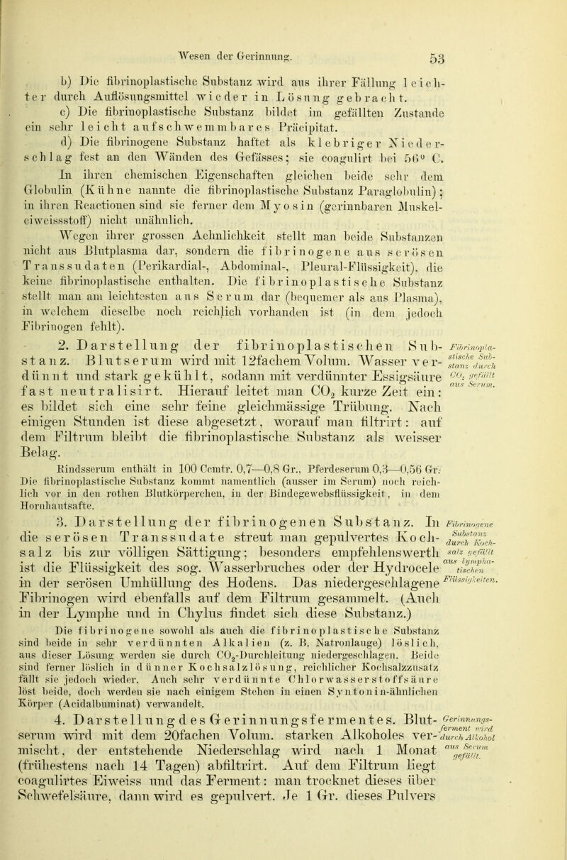 b) Die fibrinoplastisclie Substanz wird aus ihrer Fällung leich- ter durch Auflüsungsmittel wieder in Lösung gebracht. c) Die fibrinoplastische Substanz bildet im gefällten Zustande ein sehr leicht a u f s c h w e m m b a r e s Präcipitat. d) Die fibrinogene Substanz haftet als klebriger Nieder- schlag fest an den Wänden des Gefässes; sie coagulirt bei 5(3 C. In ihren chemischen Eigenschaften gleichen beide selir dem Globulin (Kühne nannte die fibrinoplastische Substanz Paraglobulin) ; in ihren Eeaetionen sind sie ferner dem M y o s i n (gerinnbaren Muskel- eiweissstoff) nicht unähnlich. Wegen ihrer grossen Aelmlichkeit stellt man beide Substanzen nicht aus Blutplasma dar, sondern die fibrinogene aus serösen Transsudaten (Perikardial-, Abdominal-, Pleural-Fliissigkeit), die keine fibrinoplastische enthalten. Die fibrinoplastische Substanz stellt man am leichtesten aus Serum dar (bequemer als aus Plasma), in welchem dieselbe noch reichlich vorhanden ist (in dem jedoch Pibriuogen fehlt). 2. Darstellung der fibrinoplastisdien Suh- Furhiopia- stanz. Blutserum wird mit 12facliem Volum. Wasser v e r- ^si^,hüih dünnt und stark geküIiit, sodann mit verdünnter Essigsäure '^'^^i'^f'^ fast neutralisirt. Hierauf leitet man COj kurze Zeit ein: es bildet sich eine sehr feine gleichmässige Trübung. Nach einigen Stunden ist diese abgesetzt, worauf man filtrirt: auf dem Filtrum bleibt die fibrinoplastische Substanz als weisser Belag. Rindsserum enthält in 100 Cemtr. 0,7—0,8 Gr., Pferdeserum 0,3—0,56 Gr. Die fibrinoplastische Substanz kommt nanienthch (ausser im Serum) noch reich- lich vor in den rothen Blutkörperchen, in der Bindegewebsflüssigkeit, in dem Hornhautsafte. 3. Darstellung der fibrinogenen Substanz. In Fihnw^uene die serösen Transsudate streut man gepulvertes Koch- ^^S^^v/^- salz bis zur völligen Sättigung; besonders empfelilenswerth sa'z ue/äut ist die Flüssigkeit des sog. Wasserbruches oder der Hydrocele '^^ISin'' in der serösen Umhüllung des Hodens. Das niedergeschlagene '^^'•^*'/'e^en. Fibrinogen wird ebenfalls auf dem Filtrum gesammelt. (Audi in der Lymphe und in Chylus findet sich diese Substanz.) Die fibrinogene sowohl als auch die fibrinoplastische Substanz sind beide in sehr verdünnten Alkalien (z. B, Natronlauge) löslich, ans dieser Lösung werden sie durch COg-Durchleitung niedergeschlagen. Beide sind ferner löslicli in dünner Kochsalzlösung, reichlicher Kochsalzznsatz fällt sie jedoch wieder. Auch sehr verdünnte Chlorwasser stoff s äure löst l)eide, doch werden sie nach einigem Stehen in einen Syntonin-älmlichen Körper (Acidalbuminat) verwandelt. 4. D ar s t e 11 u 11 g d e s G e r i n nu n g s f e rm e n t e s. Blut- Germnawjs- serum wird mit dem 20fachen Volum, starken Alkoholes ver-ter^«-oLz mischt, der entstehende Niederschlag wird nach 1 Monat ''^efäf/T'' (frühestens nach 14 Tagen) abliltrirt. Auf dem Filtrum liegt coagulirtes Eiweiss und das Ferment: man trocknet dieses über Schwefelsäure, dann wird es gepulvert. Je 1 Gr. dieses Pulvers