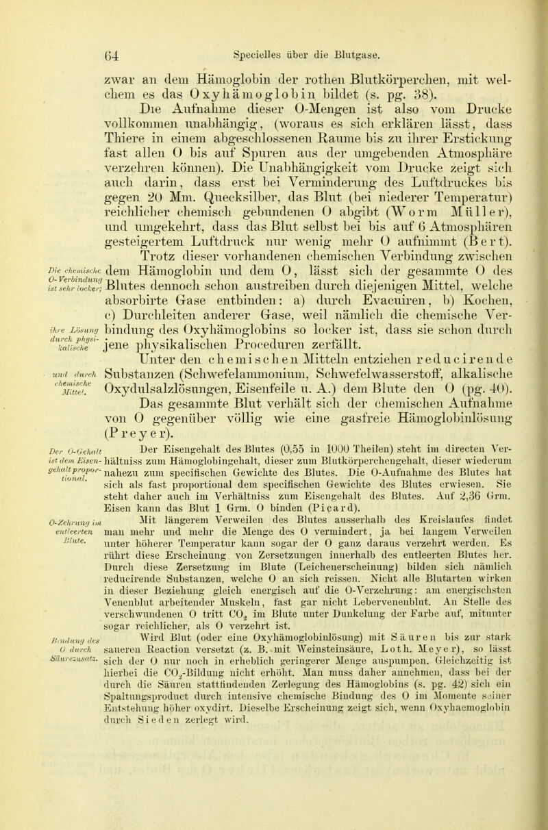 zwar an dem Hämoglobin der rotlien Bkitkörperclien, mit wel- chem es das Oxyhämoglobin bildet (s. pg. 38). Die Aufnahme dieser 0-Mengen ist also vom Drucke vollkommen unabhängig, (woraus es sieh erklären lässt, dass Thiere in einem abgeschlossenen Räume bis zu ihrer Erstickung fast allen 0 bis auf Spuren aus der umgebenden Atmosphäre verzehren können). Die Unabhängigkeit vom Drucke zeigt sich auch darin, dass erst bei Verminderung des Luftdruckes bis gegen 20 Mm. Quecksilber, das Blut (bei niederer Temperatur) reichlicher chemisch gebundenen 0 abgibt (W o r m M ü 11 e r), und umgekehrt, dass das Blut selbst bei bis auf 6 Atmosphären gesteigertem Luftdruck nur wenig mehr 0 aufnimmt (Bert). Trotz dieser vorhandenen chemischen Verbindung zwischen Die chemische (leui Hämoglobiu und dem 0, lässt sich der gesammte 0 des SSwoS; Blutes dennoch schon austreiben durch diejenigen Mittel, welche absorbirte Gase entbinden: a) durch Evacuiren, b) Kochen, c) Durchleiten anderer Grase, weil nämlich die chemische Ver- ihre Lösung bludung dcs Oxyliämoglobius so locker ist, dass sie schon durch '^'?aL5r' jene physikalischen Proceduren zerfällt. Unter den chemischen Mitteln entziehen reducireiide • witl durch Substanzen (Schwefelammonium, Schwefelwasserstoff, alkalische ''Imtff Oxydulsalzlösungen, Eisenfeile u. A.) dem Blute den (3 (pg. 40). Das gesammte Blut verhält sich der chemischen Aufnahme von 0 gegenüber völlig wie eine gasfreie Hämoglobinlösung (P rey er). Der 0-Gehait Dei' Eisengehalt des Blutes (0,55 in 1000 Theiten) steht im directeu Ver- ist dem Eisen- hältniss zuni Hämoglobingehalt, dieser zum Blutkörperchengehalt, dieser wiederum ^^'^^^^^^JJ^'^'''nahezu zum specifischen Gewichte des Blutes. Die 0-Aufnahme des Blutes hat sich als fast proportional dem specifischen Grewichte des Blutes erAviesen. Sie steht daher auch im Verhältniss zum Eisengehalt des Blutes. Auf 2,36 Grm. Eisen kann das Blut 1 Grm. 0 binden (Picard). 0-Zehrmi'j im ^^t längerem Verweilen des Blutes ausserhalb des Kreislaufes findet entleerten man mehr und mehr die Menge des 0 vermindert, ja bei langem Verweilen Blute. xiuter höherer Temperatur kann sogar der 0 ganz daraus verzehrt werden. Es rührt diese Erscheinung von Zersetzungen innerhalb des entleerten Blutes her. Durch diese Zersetzung im Blute (Leichenerscheinung) bilden sich nämlich reducirende Substanzen, welche 0 an sich reissen. Nicht alle Blutarten wirken in dieser Beziehung gleich energisch auf die 0-Verzehruug: am energischsten Venenblut arbeitender Muskeln, fast gar nicht Lebervenenblut. An Stelle des verschwundenen 0 tritt CO.^ im Blute unter Dunkelung der Farbe auf, mitunter sogar reichlicher, als 0 verzehrt ist. Bindung des Wird Blut (oder eine Oxyhämoglobinlösung) mit Säuren bis zur stark 0 durch saueren Reaction versetzt (z. B. mit Weinsteinsäure, Loth. Meyer), so lässt Säurezusatz, gj^,]^ (jg^. Q y^^^y erheblich geringerer Menge auspumpen. Gleichzeitig ist hierbei die CO.^-Bildung nicht erhöht. Man muss daher annehmen, dass bei der durch die Säuren stattfindenden Zerlegung des Hämoglobins (s. pg. 42) sich ein Spaltungsproduct durch intensive chemische Bindung des 0 im Momente seiner Entstehung höher oxydirt. Dieselbe Erscheinung zeigt sich, wenn Oxyhaemoglobin durch Sieden zerlegt wird.